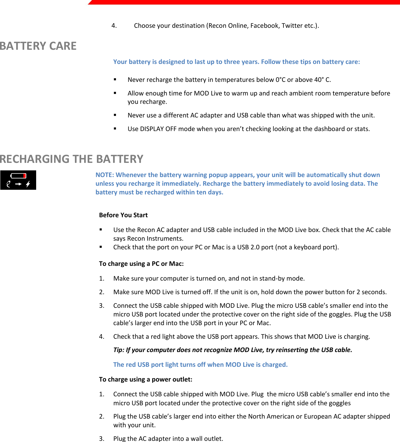  Page 37 of 45   4. Choose your destination (Recon Online, Facebook, Twitter etc.). BATTERY CARE Your battery is designed to last up to three years. Follow these tips on battery care:  Never recharge the battery in temperatures below 0°C or above 40° C.   Allow enough time for MOD Live to warm up and reach ambient room temperature before you recharge.  Never use a different AC adapter and USB cable than what was shipped with the unit.  Use DISPLAY OFF mode when you aren’t checking looking at the dashboard or stats.   RECHARGING THE BATTERY  NOTE: Whenever the battery warning popup appears, your unit will be automatically shut down unless you recharge it immediately. Recharge the battery immediately to avoid losing data. The battery must be recharged within ten days.  Before You Start  Use the Recon AC adapter and USB cable included in the MOD Live box. Check that the AC cable says Recon Instruments.   Check that the port on your PC or Mac is a USB 2.0 port (not a keyboard port). To charge using a PC or Mac: 1. Make sure your computer is turned on, and not in stand-by mode. 2. Make sure MOD Live is turned off. If the unit is on, hold down the power button for 2 seconds. 3. Connect the USB cable shipped with MOD Live. Plug the micro USB cable’s smaller end into the micro USB port located under the protective cover on the right side of the goggles. Plug the USB cable’s larger end into the USB port in your PC or Mac. 4. Check that a red light above the USB port appears. This shows that MOD Live is charging. Tip: If your computer does not recognize MOD Live, try reinserting the USB cable. The red USB port light turns off when MOD Live is charged. To charge using a power outlet: 1. Connect the USB cable shipped with MOD Live. Plug  the micro USB cable’s smaller end into the micro USB port located under the protective cover on the right side of the goggles 2. Plug the USB cable’s larger end into either the North American or European AC adapter shipped with your unit. 3. Plug the AC adapter into a wall outlet. 4. Check that a red light above the USB port appears. This shows that MOD Live is charging. Keep charging until the red USB port light turns off (which indicates MOD Live is fully charged). 