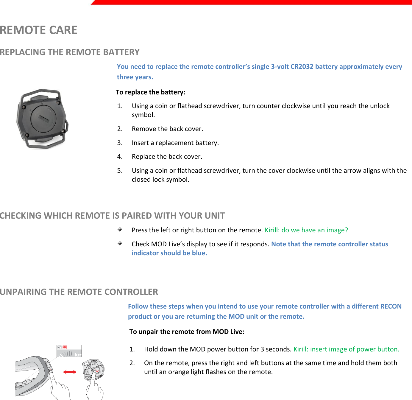  Page 38 of 45   REMOTE CARE REPLACING THE REMOTE BATTERY You need to replace the remote controller’s single 3-volt CR2032 battery approximately every three years.          To replace the battery: 1. Using a coin or flathead screwdriver, turn counter clockwise until you reach the unlock symbol. 2. Remove the back cover.  3. Insert a replacement battery. 4. Replace the back cover.  5. Using a coin or flathead screwdriver, turn the cover clockwise until the arrow aligns with the closed lock symbol.  CHECKING WHICH REMOTE IS PAIRED WITH YOUR UNIT  Press the left or right button on the remote. Kirill: do we have an image?  Check MOD Live’s display to see if it responds. Note that the remote controller status indicator should be blue.  UNPAIRING THE REMOTE CONTROLLER Follow these steps when you intend to use your remote controller with a different RECON product or you are returning the MOD unit or the remote.  To unpair the remote from MOD Live:  1. Hold down the MOD power button for 3 seconds. Kirill: insert image of power button. 2. On the remote, press the right and left buttons at the same time and hold them both until an orange light flashes on the remote.     