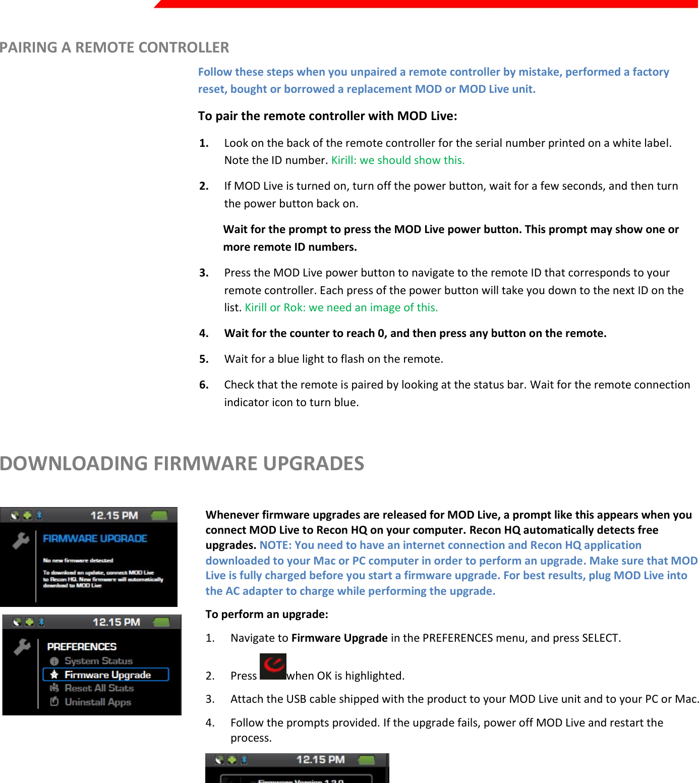  Page 39 of 45   PAIRING A REMOTE CONTROLLER Follow these steps when you unpaired a remote controller by mistake, performed a factory reset, bought or borrowed a replacement MOD or MOD Live unit. To pair the remote controller with MOD Live:  1. Look on the back of the remote controller for the serial number printed on a white label. Note the ID number. Kirill: we should show this. 2. If MOD Live is turned on, turn off the power button, wait for a few seconds, and then turn the power button back on. Wait for the prompt to press the MOD Live power button. This prompt may show one or more remote ID numbers. 3. Press the MOD Live power button to navigate to the remote ID that corresponds to your remote controller. Each press of the power button will take you down to the next ID on the list. Kirill or Rok: we need an image of this. 4. Wait for the counter to reach 0, and then press any button on the remote. 5. Wait for a blue light to flash on the remote. 6. Check that the remote is paired by looking at the status bar. Wait for the remote connection indicator icon to turn blue. DOWNLOADING FIRMWARE UPGRADES    Whenever firmware upgrades are released for MOD Live, a prompt like this appears when you connect MOD Live to Recon HQ on your computer. Recon HQ automatically detects free upgrades. NOTE: You need to have an internet connection and Recon HQ application downloaded to your Mac or PC computer in order to perform an upgrade. Make sure that MOD Live is fully charged before you start a firmware upgrade. For best results, plug MOD Live into the AC adapter to charge while performing the upgrade. To perform an upgrade: 1. Navigate to Firmware Upgrade in the PREFERENCES menu, and press SELECT. 2. Press  when OK is highlighted. 3. Attach the USB cable shipped with the product to your MOD Live unit and to your PC or Mac. 4. Follow the prompts provided. If the upgrade fails, power off MOD Live and restart the process.      