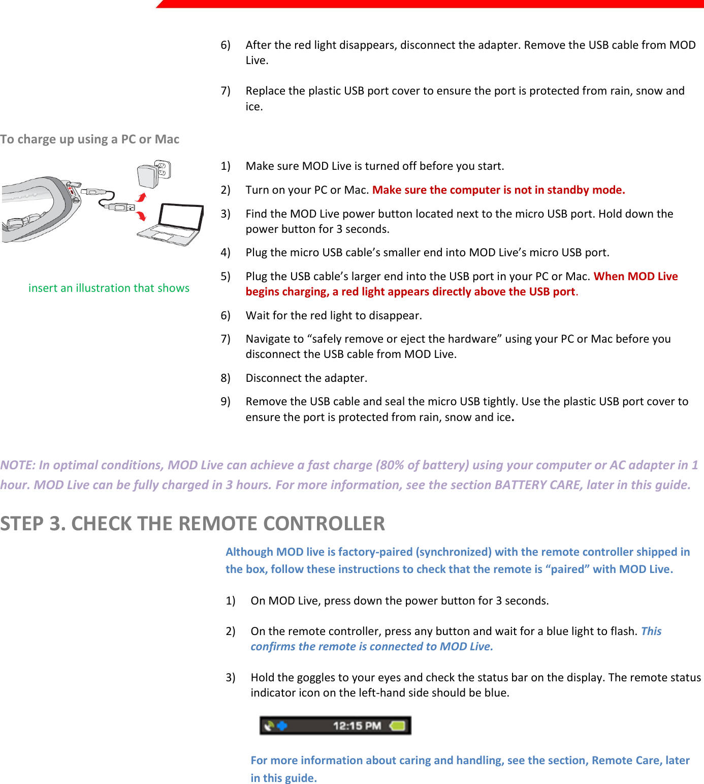  Page 4 of 45   6) After the red light disappears, disconnect the adapter. Remove the USB cable from MOD Live.   7) Replace the plastic USB port cover to ensure the port is protected from rain, snow and ice. To charge up using a PC or Mac  Kirill: insert an illustration that shows the red light (for example, from step 8 of the quick start guide) 1) Make sure MOD Live is turned off before you start. 2) Turn on your PC or Mac. Make sure the computer is not in standby mode. 3) Find the MOD Live power button located next to the micro USB port. Hold down the power button for 3 seconds. Kirill: insert an illustration of the power button. 4) Plug the micro USB cable’s smaller end into MOD Live’s micro USB port. 5) Plug the USB cable’s larger end into the USB port in your PC or Mac. When MOD Live begins charging, a red light appears directly above the USB port. 6) Wait for the red light to disappear. 7) Navigate to “safely remove or eject the hardware” using your PC or Mac before you disconnect the USB cable from MOD Live. 8) Disconnect the adapter.  9) Remove the USB cable and seal the micro USB tightly. Use the plastic USB port cover to ensure the port is protected from rain, snow and ice.  NOTE: In optimal conditions, MOD Live can achieve a fast charge (80% of battery) using your computer or AC adapter in 1 hour. MOD Live can be fully charged in 3 hours. For more information, see the section BATTERY CARE, later in this guide. STEP 3. CHECK THE REMOTE CONTROLLER  Although MOD live is factory-paired (synchronized) with the remote controller shipped in the box, follow these instructions to check that the remote is “paired” with MOD Live.  1) On MOD Live, press down the power button for 3 seconds.  2) On the remote controller, press any button and wait for a blue light to flash. This confirms the remote is connected to MOD Live.  3) Hold the goggles to your eyes and check the status bar on the display. The remote status indicator icon on the left-hand side should be blue.     For more information about caring and handling, see the section, Remote Care, later in this guide.   