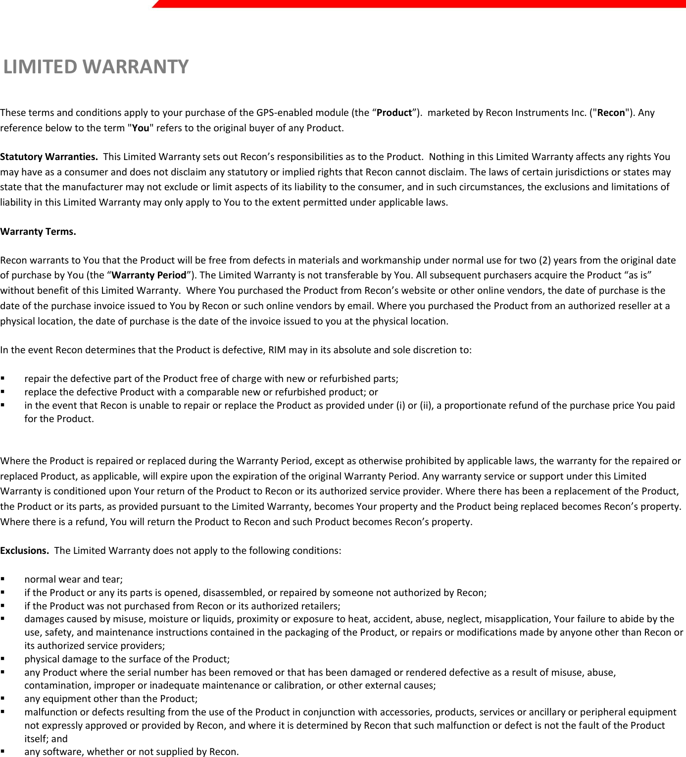  Page 40 of 45   LIMITED WARRANTY   These terms and conditions apply to your purchase of the GPS-enabled module (the “Product”).  marketed by Recon Instruments Inc. (&quot;Recon&quot;). Any reference below to the term &quot;You&quot; refers to the original buyer of any Product. Statutory Warranties.  This Limited Warranty sets out Recon’s responsibilities as to the Product.  Nothing in this Limited Warranty affects any rights You may have as a consumer and does not disclaim any statutory or implied rights that Recon cannot disclaim. The laws of certain jurisdictions or states may state that the manufacturer may not exclude or limit aspects of its liability to the consumer, and in such circumstances, the exclusions and limitations of liability in this Limited Warranty may only apply to You to the extent permitted under applicable laws. Warranty Terms.  Recon warrants to You that the Product will be free from defects in materials and workmanship under normal use for two (2) years from the original date of purchase by You (the “Warranty Period”). The Limited Warranty is not transferable by You. All subsequent purchasers acquire the Product “as is” without benefit of this Limited Warranty.  Where You purchased the Product from Recon’s website or other online vendors, the date of purchase is the date of the purchase invoice issued to You by Recon or such online vendors by email. Where you purchased the Product from an authorized reseller at a physical location, the date of purchase is the date of the invoice issued to you at the physical location. In the event Recon determines that the Product is defective, RIM may in its absolute and sole discretion to:   repair the defective part of the Product free of charge with new or refurbished parts;   replace the defective Product with a comparable new or refurbished product; or   in the event that Recon is unable to repair or replace the Product as provided under (i) or (ii), a proportionate refund of the purchase price You paid for the Product.   Where the Product is repaired or replaced during the Warranty Period, except as otherwise prohibited by applicable laws, the warranty for the repaired or replaced Product, as applicable, will expire upon the expiration of the original Warranty Period. Any warranty service or support under this Limited Warranty is conditioned upon Your return of the Product to Recon or its authorized service provider. Where there has been a replacement of the Product, the Product or its parts, as provided pursuant to the Limited Warranty, becomes Your property and the Product being replaced becomes Recon’s property. Where there is a refund, You will return the Product to Recon and such Product becomes Recon’s property. Exclusions.  The Limited Warranty does not apply to the following conditions:  normal wear and tear;  if the Product or any its parts is opened, disassembled, or repaired by someone not authorized by Recon;  if the Product was not purchased from Recon or its authorized retailers;  damages caused by misuse, moisture or liquids, proximity or exposure to heat, accident, abuse, neglect, misapplication, Your failure to abide by the use, safety, and maintenance instructions contained in the packaging of the Product, or repairs or modifications made by anyone other than Recon or its authorized service providers;  physical damage to the surface of the Product;   any Product where the serial number has been removed or that has been damaged or rendered defective as a result of misuse, abuse, contamination, improper or inadequate maintenance or calibration, or other external causes;  any equipment other than the Product;  malfunction or defects resulting from the use of the Product in conjunction with accessories, products, services or ancillary or peripheral equipment not expressly approved or provided by Recon, and where it is determined by Recon that such malfunction or defect is not the fault of the Product itself; and  any software, whether or not supplied by Recon.  Please review the instructions contained in the packaging for the Product carefully and take proper care to maintain the Product. Recon is not responsible for damage that occurs as a result of failure to follow the instructions intended for the Product. Returns or replacements of parts and/or Products may be subject to shipping, handling, replacement and/or restocking fees. Recon does not warrant that the operation of the Product will be uninterrupted or error-free. Returning the Product.  Recon is the provider of this Limited Warranty. Recon’s warranty contact information can be found at www.reconinstruments.com. Youmay need to provide a proof of purchase of the Product, in the form of the purchase invoice sent to You by Recon or an invoice from an authorized reseller of the Product, to evidence that You are the original purchaser of the Product. In the event You return the Product to 