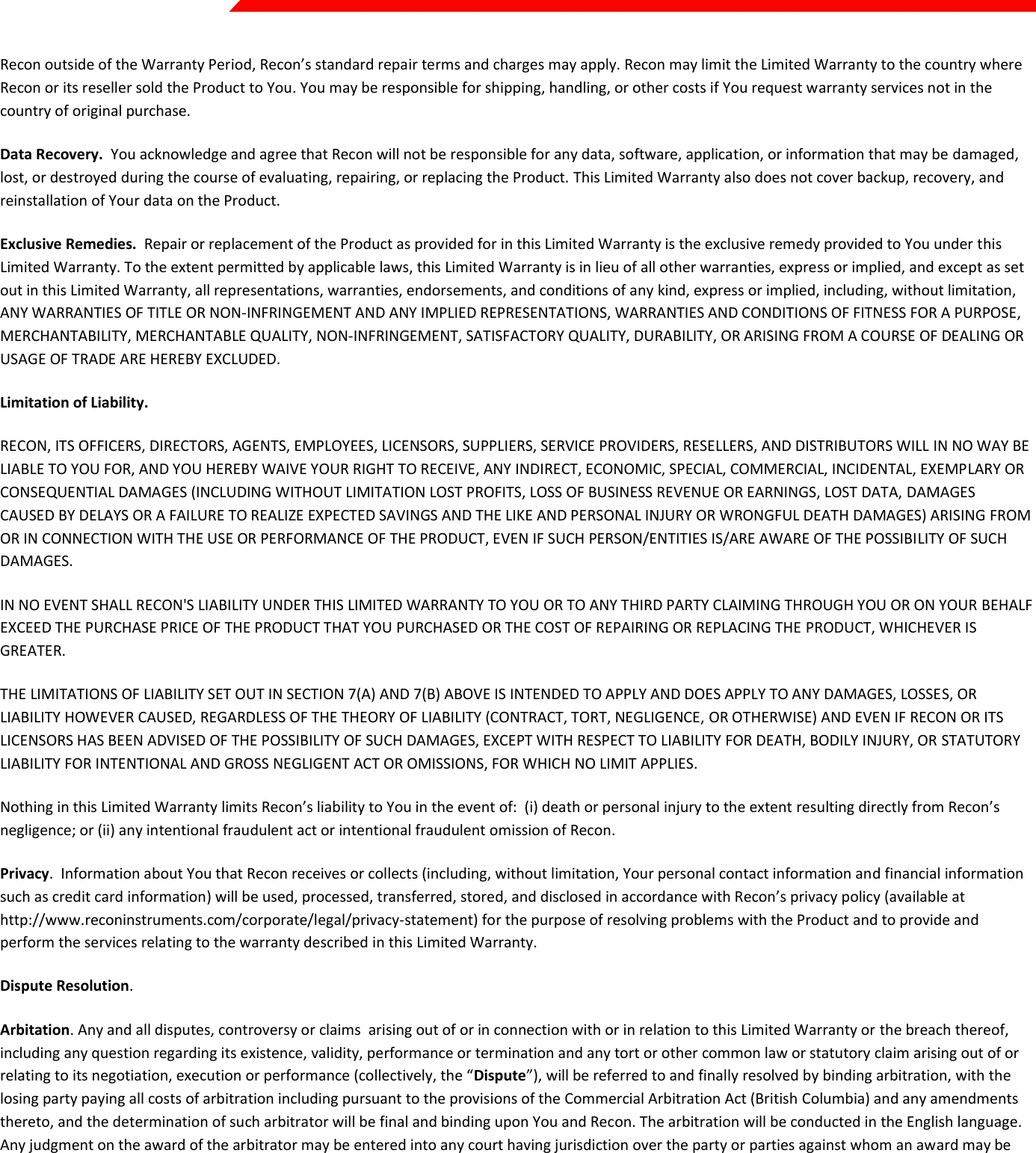  Page 41 of 45   Recon outside of the Warranty Period, Recon’s standard repair terms and charges may apply. Recon may limit the Limited Warranty to the country where Recon or its reseller sold the Product to You. You may be responsible for shipping, handling, or other costs if You request warranty services not in the country of original purchase.  Data Recovery.  You acknowledge and agree that Recon will not be responsible for any data, software, application, or information that may be damaged, lost, or destroyed during the course of evaluating, repairing, or replacing the Product. This Limited Warranty also does not cover backup, recovery, and reinstallation of Your data on the Product. Exclusive Remedies.  Repair or replacement of the Product as provided for in this Limited Warranty is the exclusive remedy provided to You under this Limited Warranty. To the extent permitted by applicable laws, this Limited Warranty is in lieu of all other warranties, express or implied, and except as set out in this Limited Warranty, all representations, warranties, endorsements, and conditions of any kind, express or implied, including, without limitation, ANY WARRANTIES OF TITLE OR NON-INFRINGEMENT AND ANY IMPLIED REPRESENTATIONS, WARRANTIES AND CONDITIONS OF FITNESS FOR A PURPOSE, MERCHANTABILITY, MERCHANTABLE QUALITY, NON-INFRINGEMENT, SATISFACTORY QUALITY, DURABILITY, OR ARISING FROM A COURSE OF DEALING OR USAGE OF TRADE ARE HEREBY EXCLUDED.  Limitation of Liability.  RECON, ITS OFFICERS, DIRECTORS, AGENTS, EMPLOYEES, LICENSORS, SUPPLIERS, SERVICE PROVIDERS, RESELLERS, AND DISTRIBUTORS WILL IN NO WAY BE LIABLE TO YOU FOR, AND YOU HEREBY WAIVE YOUR RIGHT TO RECEIVE, ANY INDIRECT, ECONOMIC, SPECIAL, COMMERCIAL, INCIDENTAL, EXEMPLARY OR CONSEQUENTIAL DAMAGES (INCLUDING WITHOUT LIMITATION LOST PROFITS, LOSS OF BUSINESS REVENUE OR EARNINGS, LOST DATA, DAMAGES CAUSED BY DELAYS OR A FAILURE TO REALIZE EXPECTED SAVINGS AND THE LIKE AND PERSONAL INJURY OR WRONGFUL DEATH DAMAGES) ARISING FROM OR IN CONNECTION WITH THE USE OR PERFORMANCE OF THE PRODUCT, EVEN IF SUCH PERSON/ENTITIES IS/ARE AWARE OF THE POSSIBILITY OF SUCH DAMAGES.  IN NO EVENT SHALL RECON&apos;S LIABILITY UNDER THIS LIMITED WARRANTY TO YOU OR TO ANY THIRD PARTY CLAIMING THROUGH YOU OR ON YOUR BEHALF EXCEED THE PURCHASE PRICE OF THE PRODUCT THAT YOU PURCHASED OR THE COST OF REPAIRING OR REPLACING THE PRODUCT, WHICHEVER IS GREATER. THE LIMITATIONS OF LIABILITY SET OUT IN SECTION 7(A) AND 7(B) ABOVE IS INTENDED TO APPLY AND DOES APPLY TO ANY DAMAGES, LOSSES, OR LIABILITY HOWEVER CAUSED, REGARDLESS OF THE THEORY OF LIABILITY (CONTRACT, TORT, NEGLIGENCE, OR OTHERWISE) AND EVEN IF RECON OR ITS LICENSORS HAS BEEN ADVISED OF THE POSSIBILITY OF SUCH DAMAGES, EXCEPT WITH RESPECT TO LIABILITY FOR DEATH, BODILY INJURY, OR STATUTORY LIABILITY FOR INTENTIONAL AND GROSS NEGLIGENT ACT OR OMISSIONS, FOR WHICH NO LIMIT APPLIES.  Nothing in this Limited Warranty limits Recon’s liability to You in the event of:  (i) death or personal injury to the extent resulting directly from Recon’s negligence; or (ii) any intentional fraudulent act or intentional fraudulent omission of Recon. Privacy.  Information about You that Recon receives or collects (including, without limitation, Your personal contact information and financial information such as credit card information) will be used, processed, transferred, stored, and disclosed in accordance with Recon’s privacy policy (available at http://www.reconinstruments.com/corporate/legal/privacy-statement) for the purpose of resolving problems with the Product and to provide and perform the services relating to the warranty described in this Limited Warranty. Dispute Resolution.  Arbitation. Any and all disputes, controversy or claims  arising out of or in connection with or in relation to this Limited Warranty or the breach thereof, including any question regarding its existence, validity, performance or termination and any tort or other common law or statutory claim arising out of or relating to its negotiation, execution or performance (collectively, the “Dispute”), will be referred to and finally resolved by binding arbitration, with the losing party paying all costs of arbitration including pursuant to the provisions of the Commercial Arbitration Act (British Columbia) and any amendments thereto, and the determination of such arbitrator will be final and binding upon You and Recon. The arbitration will be conducted in the English language. Any judgment on the award of the arbitrator may be entered into any court having jurisdiction over the party or parties against whom an award may be issued and each of You and Recon agrees to and hereby waives any defenses against the enforceability and execution of such judgment awarded by the arbitrator as contemplated in this Limited Warranty. Judgment on the award of an arbitrator may be entered by any court having jurisdiction over the party or parties against whom enforcement of the judgment is sought. Where arbitration is prohibited by applicable laws, you and Recon hereby agree to the exclusive jurisdiction of the courts of the province of British Columbia with respect to any Disputes relating to this Limited Warranty. Any arbitrator will be appointed, pursuant to Subsection 0 above, by agreement between You and Recon or, in default of agreement, such mediator or arbitrator will be appointed by a Judge of the Supreme Court of British Columbia sitting in the Courts of Vancouver, upon the application of either such party.  