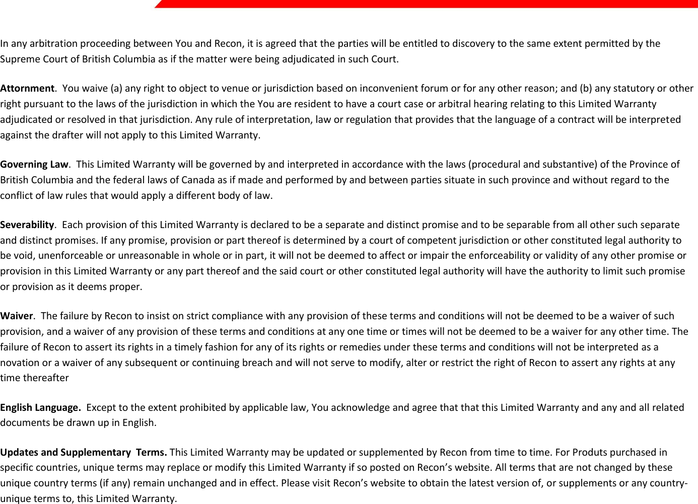  Page 42 of 45   In any arbitration proceeding between You and Recon, it is agreed that the parties will be entitled to discovery to the same extent permitted by the Supreme Court of British Columbia as if the matter were being adjudicated in such Court. Attornment.  You waive (a) any right to object to venue or jurisdiction based on inconvenient forum or for any other reason; and (b) any statutory or other right pursuant to the laws of the jurisdiction in which the You are resident to have a court case or arbitral hearing relating to this Limited Warranty adjudicated or resolved in that jurisdiction. Any rule of interpretation, law or regulation that provides that the language of a contract will be interpreted against the drafter will not apply to this Limited Warranty. Governing Law.  This Limited Warranty will be governed by and interpreted in accordance with the laws (procedural and substantive) of the Province of British Columbia and the federal laws of Canada as if made and performed by and between parties situate in such province and without regard to the conflict of law rules that would apply a different body of law. Severability.  Each provision of this Limited Warranty is declared to be a separate and distinct promise and to be separable from all other such separate and distinct promises. If any promise, provision or part thereof is determined by a court of competent jurisdiction or other constituted legal authority to be void, unenforceable or unreasonable in whole or in part, it will not be deemed to affect or impair the enforceability or validity of any other promise or provision in this Limited Warranty or any part thereof and the said court or other constituted legal authority will have the authority to limit such promise or provision as it deems proper. Waiver.  The failure by Recon to insist on strict compliance with any provision of these terms and conditions will not be deemed to be a waiver of such provision, and a waiver of any provision of these terms and conditions at any one time or times will not be deemed to be a waiver for any other time. The failure of Recon to assert its rights in a timely fashion for any of its rights or remedies under these terms and conditions will not be interpreted as a novation or a waiver of any subsequent or continuing breach and will not serve to modify, alter or restrict the right of Recon to assert any rights at any time thereafter English Language.  Except to the extent prohibited by applicable law, You acknowledge and agree that that this Limited Warranty and any and all related documents be drawn up in English. Updates and Supplementary  Terms. This Limited Warranty may be updated or supplemented by Recon from time to time. For Produts purchased in specific countries, unique terms may replace or modify this Limited Warranty if so posted on Recon’s website. All terms that are not changed by these unique country terms (if any) remain unchanged and in effect. Please visit Recon’s website to obtain the latest version of, or supplements or any country-unique terms to, this Limited Warranty.    