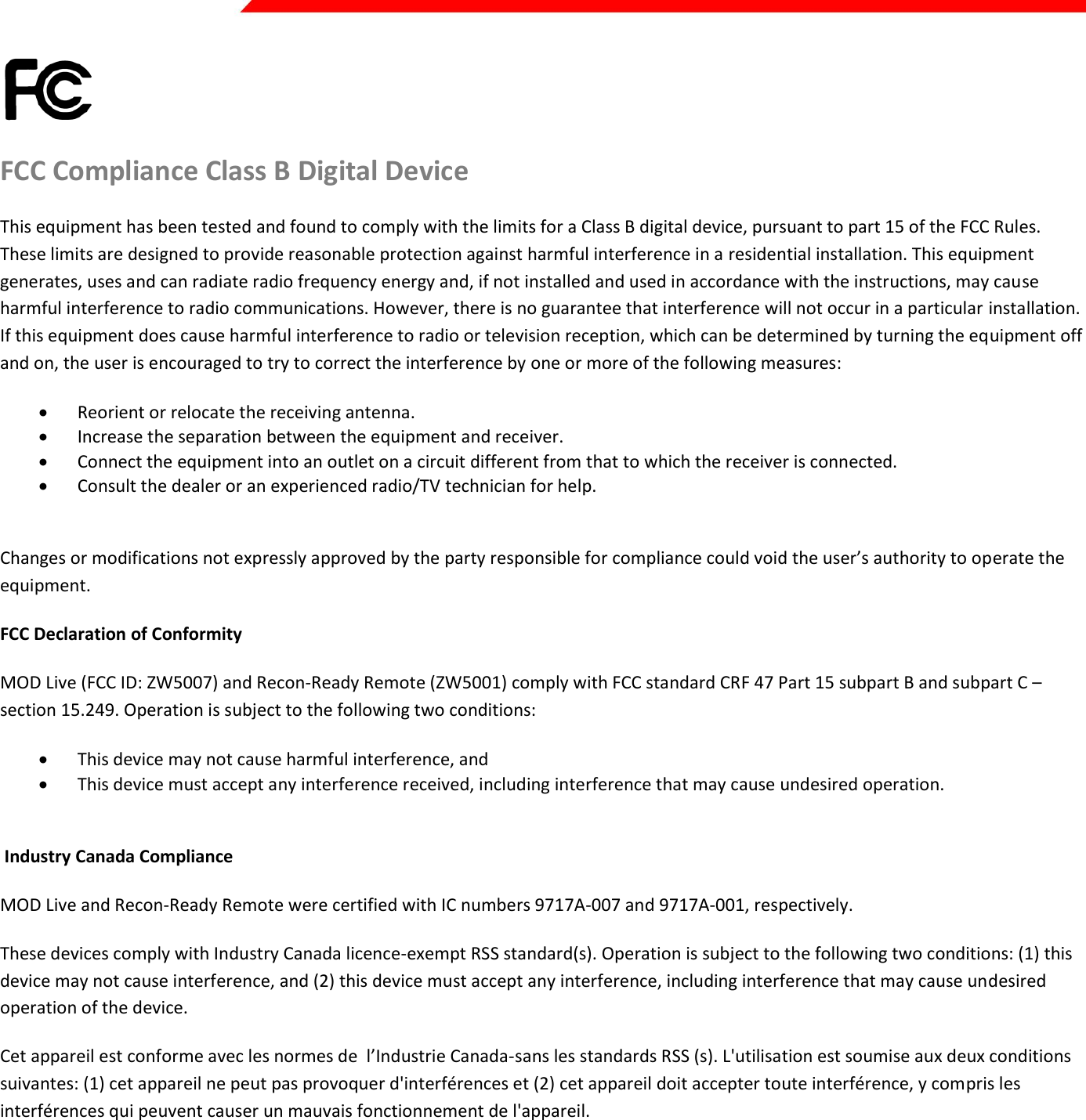  Page 43 of 45    FCC Compliance Class B Digital Device This equipment has been tested and found to comply with the limits for a Class B digital device, pursuant to part 15 of the FCC Rules. These limits are designed to provide reasonable protection against harmful interference in a residential installation. This equipment generates, uses and can radiate radio frequency energy and, if not installed and used in accordance with the instructions, may cause harmful interference to radio communications. However, there is no guarantee that interference will not occur in a particular installation. If this equipment does cause harmful interference to radio or television reception, which can be determined by turning the equipment off and on, the user is encouraged to try to correct the interference by one or more of the following measures:  Reorient or relocate the receiving antenna.  Increase the separation between the equipment and receiver.  Connect the equipment into an outlet on a circuit different from that to which the receiver is connected.  Consult the dealer or an experienced radio/TV technician for help.  Changes or modifications not expressly approved by the party responsible for compliance could void the user’s authority to operate the equipment. FCC Declaration of Conformity MOD Live (FCC ID: ZW5007) and Recon-Ready Remote (ZW5001) comply with FCC standard CRF 47 Part 15 subpart B and subpart C – section 15.249. Operation is subject to the following two conditions:  This device may not cause harmful interference, and  This device must accept any interference received, including interference that may cause undesired operation.   Industry Canada Compliance MOD Live and Recon-Ready Remote were certified with IC numbers 9717A-007 and 9717A-001, respectively. These devices comply with Industry Canada licence-exempt RSS standard(s). Operation is subject to the following two conditions: (1) this device may not cause interference, and (2) this device must accept any interference, including interference that may cause undesired operation of the device. Cet appareil est conforme avec les normes de  l’Industrie Canada-sans les standards RSS (s). L&apos;utilisation est soumise aux deux conditions suivantes: (1) cet appareil ne peut pas provoquer d&apos;interférences et (2) cet appareil doit accepter toute interférence, y compris les interférences qui peuvent causer un mauvais fonctionnement de l&apos;appareil.   