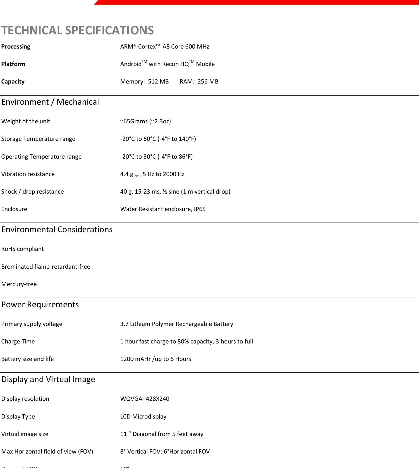  Page 44 of 45   TECHNICAL SPECIFICATIONS Processing       ARM® Cortex™-A8 Core 600 MHz  Platform         AndroidTM with Recon HQTM Mobile Capacity        Memory:  512 MB    RAM:  256 MB Environment / Mechanical  Weight of the unit      ~65Grams (~2.3oz) Storage Temperature range    -20°C to 60°C (-4°F to 140°F) Operating Temperature range    -20°C to 30°C (-4°F to 86°F) Vibration resistance      4.4 g rms 5 Hz to 2000 Hz Shock / drop resistance    40 g, 15-23 ms, ½ sine (1 m vertical drop) Enclosure        Water Resistant enclosure, IP65 Environmental Considerations RoHS compliant Brominated flame-retardant-free Mercury-free Power Requirements Primary supply voltage    3.7 Lithium Polymer Rechargeable Battery Charge Time      1 hour fast charge to 80% capacity, 3 hours to full Battery size and life      1200 mAHr /up to 6 Hours Display and Virtual Image Display resolution      WQVGA- 428X240 Display Type      LCD Microdisplay Virtual image size      11 ” Diagonal from 5 feet away Max Horizontal field of view (FOV)  8° Vertical FOV: 6°Horizontal FOV Diagonal FOV      10°  Color Depth      High Color 16-bit (5:6:5)   Brightness &amp; Contrast control    Adjustable     