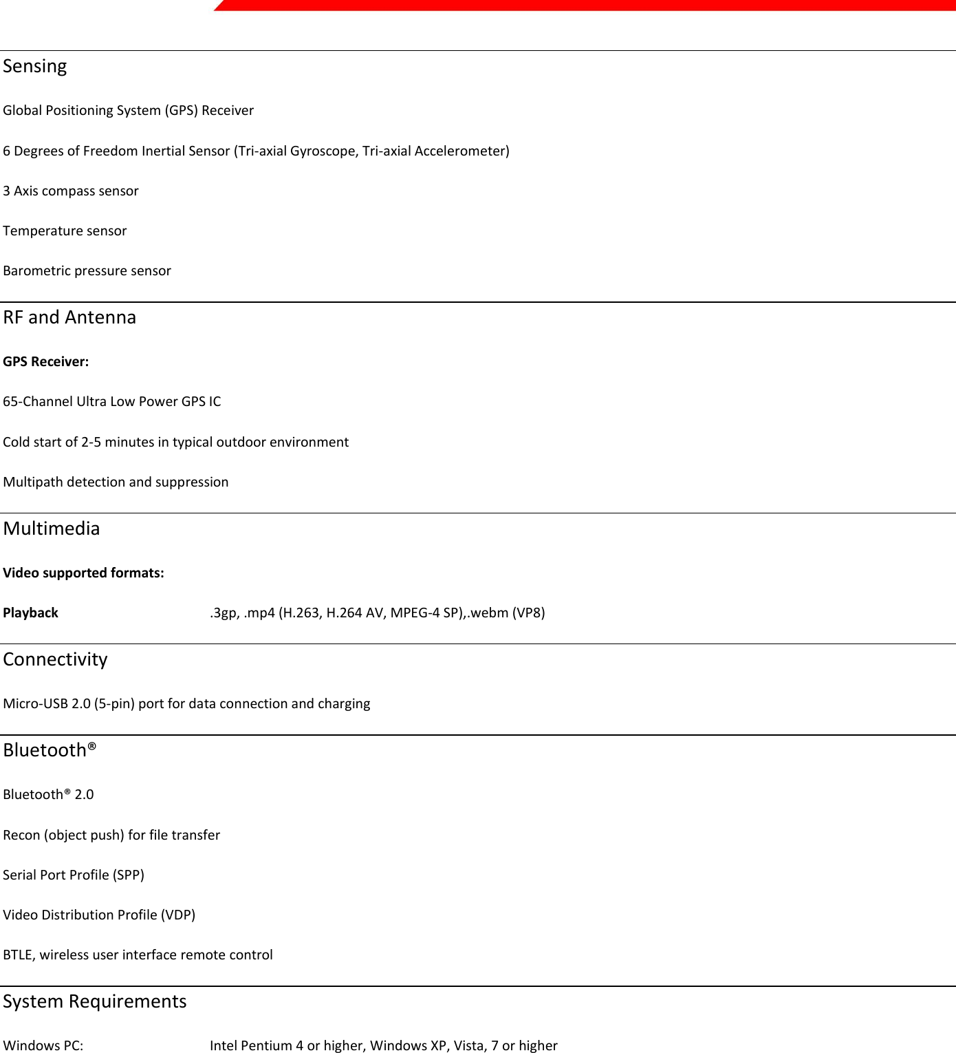  Page 45 of 45   Sensing Global Positioning System (GPS) Receiver  6 Degrees of Freedom Inertial Sensor (Tri-axial Gyroscope, Tri-axial Accelerometer) 3 Axis compass sensor Temperature sensor Barometric pressure sensor  RF and Antenna GPS Receiver: 65-Channel Ultra Low Power GPS IC Cold start of 2-5 minutes in typical outdoor environment Multipath detection and suppression Multimedia  Video supported formats: Playback       .3gp, .mp4 (H.263, H.264 AV, MPEG-4 SP),.webm (VP8) Connectivity Micro-USB 2.0 (5-pin) port for data connection and charging Bluetooth® Bluetooth® 2.0 Recon (object push) for file transfer Serial Port Profile (SPP)  Video Distribution Profile (VDP) BTLE, wireless user interface remote control  System Requirements Windows PC:     Intel Pentium 4 or higher, Windows XP, Vista, 7 or higher Mac:       Intel Core Duo or higher, Mac OS X v10.6 or later Languages English   