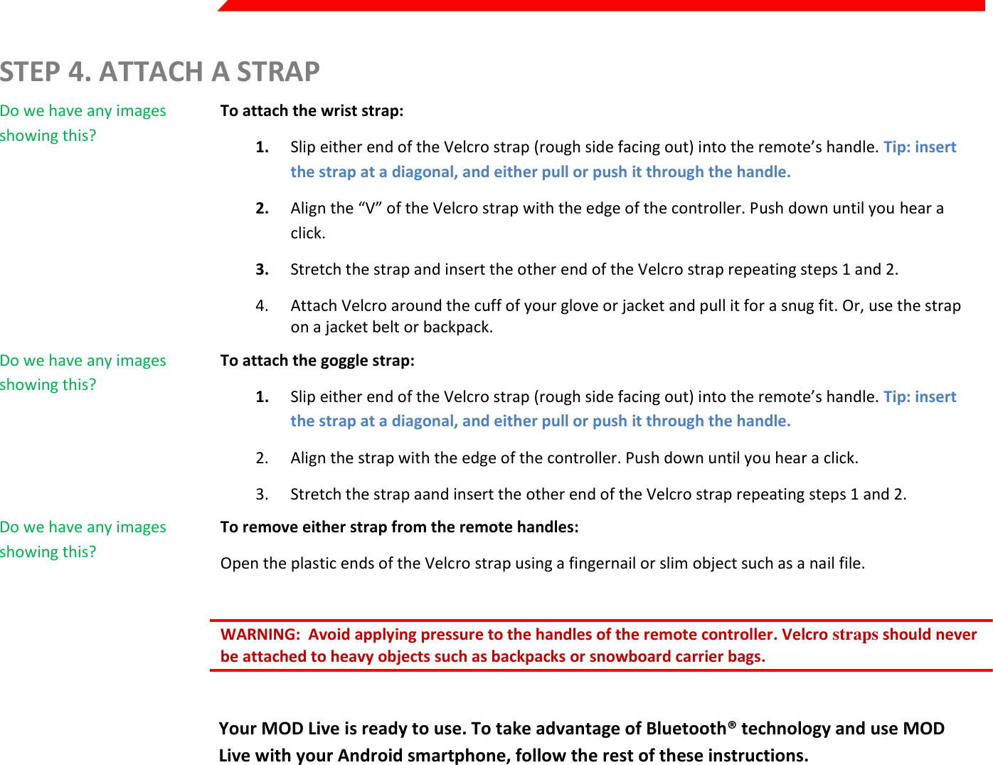  Page 5 of 45   STEP 4. ATTACH A STRAP Do we have any images showing this?  To attach the wrist strap: 1. Slip either end of the Velcro strap (rough side facing out) into the remote’s handle. Tip: insert the strap at a diagonal, and either pull or push it through the handle. 2. Align the “V” of the Velcro strap with the edge of the controller. Push down until you hear a click. 3. Stretch the strap and insert the other end of the Velcro strap repeating steps 1 and 2. 4. Attach Velcro around the cuff of your glove or jacket and pull it for a snug fit. Or, use the strap on a jacket belt or backpack. Do we have any images showing this?  To attach the goggle strap: 1. Slip either end of the Velcro strap (rough side facing out) into the remote’s handle. Tip: insert the strap at a diagonal, and either pull or push it through the handle. 2. Align the strap with the edge of the controller. Push down until you hear a click. 3. Stretch the strap aand insert the other end of the Velcro strap repeating steps 1 and 2. Do we have any images showing this?  To remove either strap from the remote handles: Open the plastic ends of the Velcro strap using a fingernail or slim object such as a nail file.  WARNING:  Avoid applying pressure to the handles of the remote controller. Velcro straps should never be attached to heavy objects such as backpacks or snowboard carrier bags.   Your MOD Live is ready to use. To take advantage of Bluetooth® technology and use MOD Live with your Android smartphone, follow the rest of these instructions.    