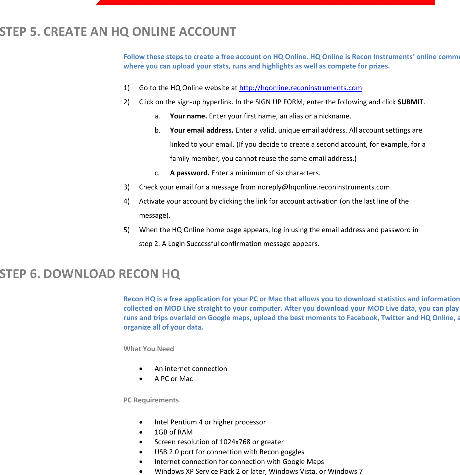  Page 6 of 45   STEP 5. CREATE AN HQ ONLINE ACCOUNT Follow these steps to create a free account on HQ Online. HQ Online is Recon Instruments’ online community where you can upload your stats, runs and highlights as well as compete for prizes. 1) Go to the HQ Online website at http://hqonline.reconinstruments.com 2) Click on the sign-up hyperlink. In the SIGN UP FORM, enter the following and click SUBMIT. a. Your name. Enter your first name, an alias or a nickname. b. Your email address. Enter a valid, unique email address. All account settings are linked to your email. (If you decide to create a second account, for example, for a family member, you cannot reuse the same email address.) c. A password. Enter a minimum of six characters. 3) Check your email for a message from noreply@hqonline.reconinstruments.com. 4) Activate your account by clicking the link for account activation (on the last line of the message). 5) When the HQ Online home page appears, log in using the email address and password in step 2. A Login Successful confirmation message appears. STEP 6. DOWNLOAD RECON HQ Recon HQ is a free application for your PC or Mac that allows you to download statistics and information collected on MOD Live straight to your computer. After you download your MOD Live data, you can play back runs and trips overlaid on Google maps, upload the best moments to Facebook, Twitter and HQ Online, and organize all of your data. What You Need  An internet connection  A PC or Mac  PC Requirements  Intel Pentium 4 or higher processor  1GB of RAM  Screen resolution of 1024x768 or greater  USB 2.0 port for connection with Recon goggles  Internet connection for connection with Google Maps  Windows XP Service Pack 2 or later, Windows Vista, or Windows 7 Mac Requirements  Intel Core Duo or higher processor  USB 2.0 port for connection with Recon goggles  Internet connection for connection with Google Maps  Mac OS X v10.6 or later NOTE: HQ must be installed on your computer to transfer MOD data.  