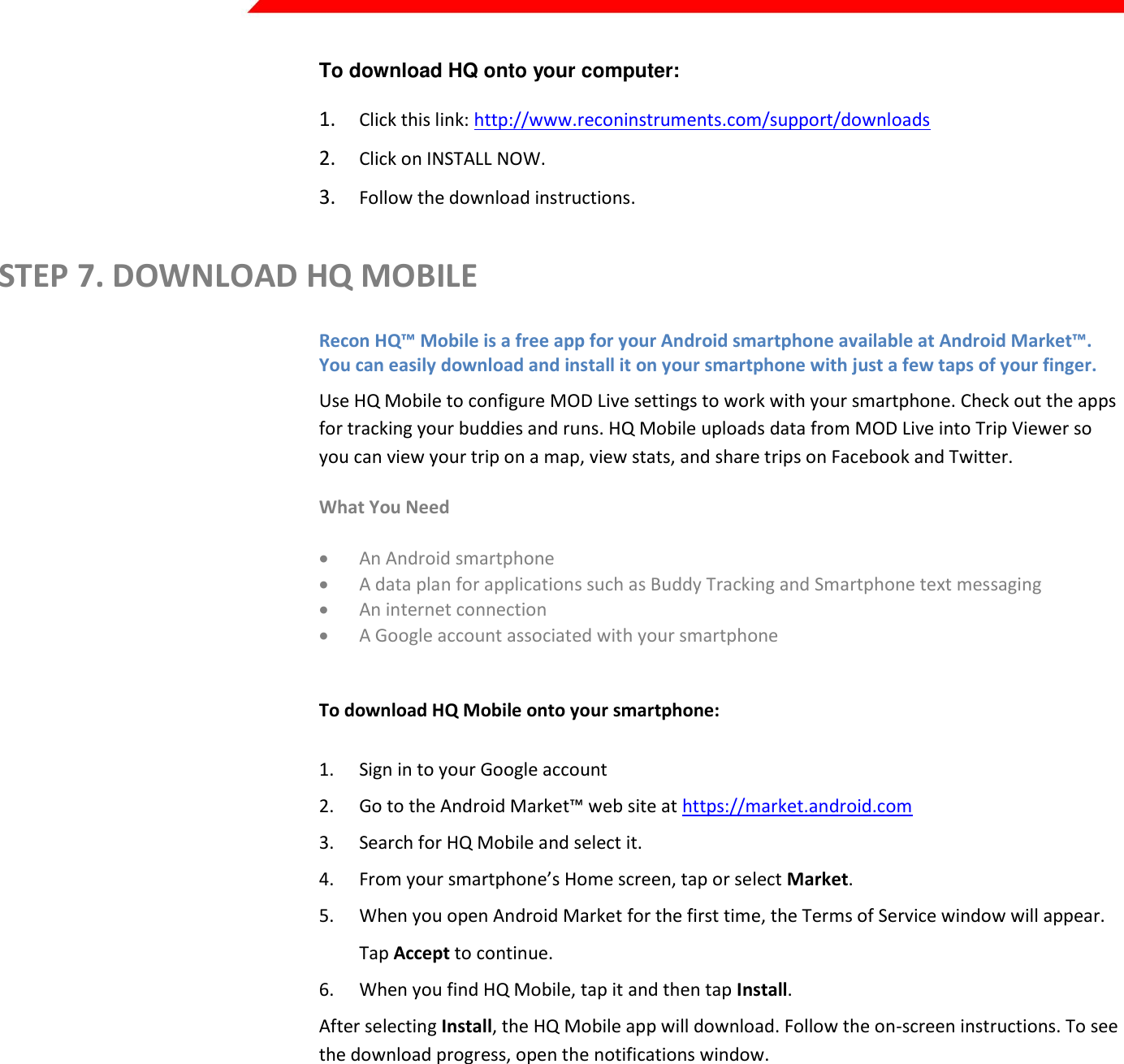  Page 7 of 45   To download HQ onto your computer:  1. Click this link: http://www.reconinstruments.com/support/downloads 2. Click on INSTALL NOW. 3. Follow the download instructions. STEP 7. DOWNLOAD HQ MOBILE Recon HQ™ Mobile is a free app for your Android smartphone available at Android Market™. You can easily download and install it on your smartphone with just a few taps of your finger. Use HQ Mobile to configure MOD Live settings to work with your smartphone. Check out the apps for tracking your buddies and runs. HQ Mobile uploads data from MOD Live into Trip Viewer so you can view your trip on a map, view stats, and share trips on Facebook and Twitter. What You Need  An Android smartphone   A data plan for applications such as Buddy Tracking and Smartphone text messaging  An internet connection  A Google account associated with your smartphone  To download HQ Mobile onto your smartphone: 1. Sign in to your Google account 2. Go to the Android Market™ web site at https://market.android.com 3. Search for HQ Mobile and select it. 4. From your smartphone’s Home screen, tap or select Market. 5. When you open Android Market for the first time, the Terms of Service window will appear. Tap Accept to continue. 6. When you find HQ Mobile, tap it and then tap Install.  After selecting Install, the HQ Mobile app will download. Follow the on-screen instructions. To see the download progress, open the notifications window.     