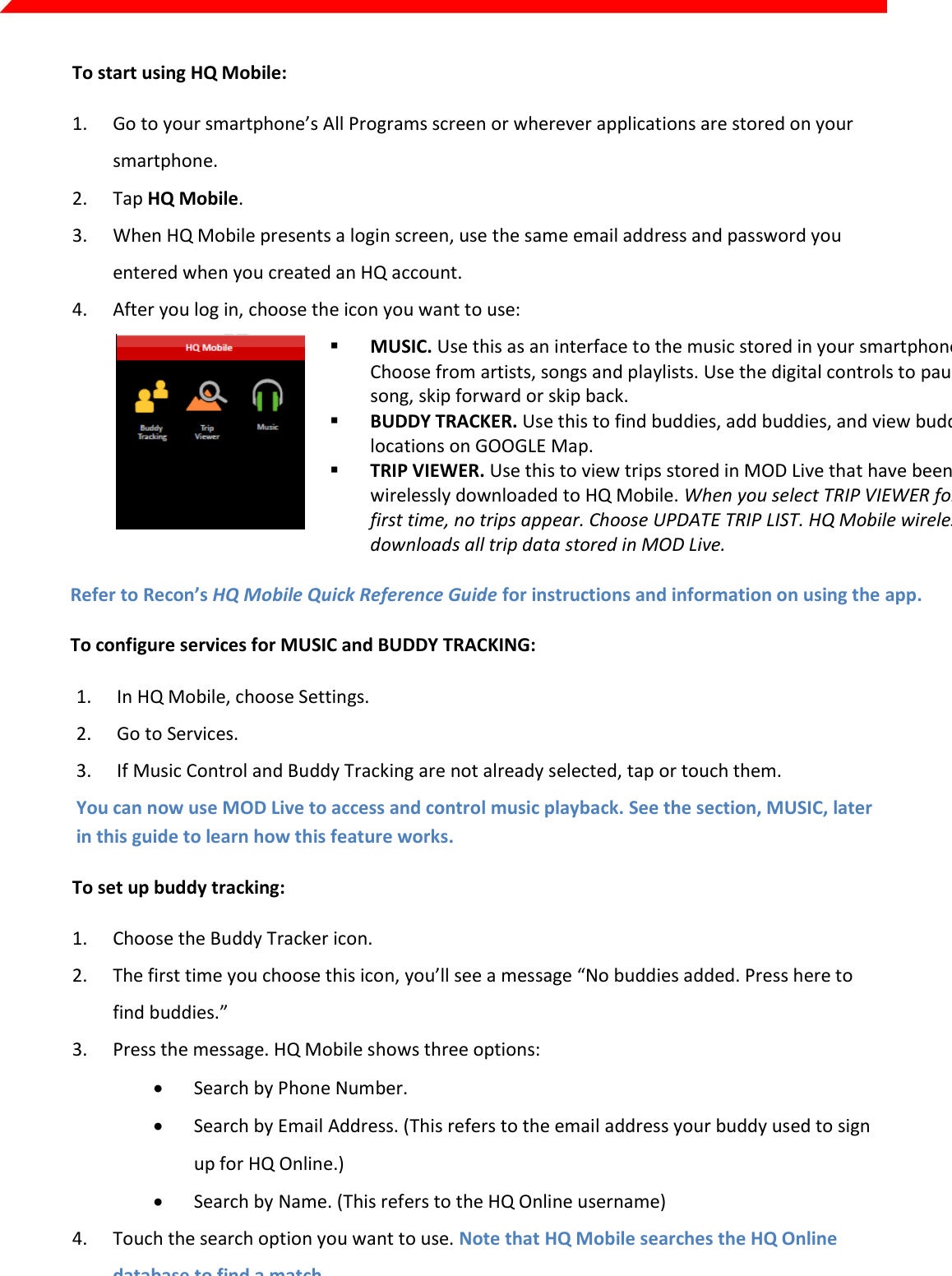  Page 8 of 45   To start using HQ Mobile: 1. Go to your smartphone’s All Programs screen or wherever applications are stored on your smartphone. 2. Tap HQ Mobile. 3. When HQ Mobile presents a login screen, use the same email address and password you entered when you created an HQ account. 4. After you log in, choose the icon you want to use:   MUSIC. Use this as an interface to the music stored in your smartphone. Choose from artists, songs and playlists. Use the digital controls to pause a song, skip forward or skip back.  BUDDY TRACKER. Use this to find buddies, add buddies, and view buddy locations on GOOGLE Map.  TRIP VIEWER. Use this to view trips stored in MOD Live that have been wirelessly downloaded to HQ Mobile. When you select TRIP VIEWER for the first time, no trips appear. Choose UPDATE TRIP LIST. HQ Mobile wirelessly downloads all trip data stored in MOD Live.  Refer to Recon’s HQ Mobile Quick Reference Guide for instructions and information on using the app. To configure services for MUSIC and BUDDY TRACKING: 1. In HQ Mobile, choose Settings. 2. Go to Services. 3. If Music Control and Buddy Tracking are not already selected, tap or touch them.  You can now use MOD Live to access and control music playback. See the section, MUSIC, later in this guide to learn how this feature works. To set up buddy tracking: 1. Choose the Buddy Tracker icon. 2. The first time you choose this icon, you’ll see a message “No buddies added. Press here to find buddies.” 3. Press the message. HQ Mobile shows three options:   Search by Phone Number.  Search by Email Address. (This refers to the email address your buddy used to sign up for HQ Online.)  Search by Name. (This refers to the HQ Online username) 4. Touch the search option you want to use. Note that HQ Mobile searches the HQ Online database to find a match. 5. When HQ Mobile finds a match, you’ll see your buddy’s HQ Online username appear plus a status message showing whether he or she is an HQ Mobile user, or an HQ Online user.  HQ Online only. This indicates that your buddy has never used HQ Mobile. Selecting this will send an invitation to your buddy’s email. Note that this does NOT indicate your friend is offline or online. 