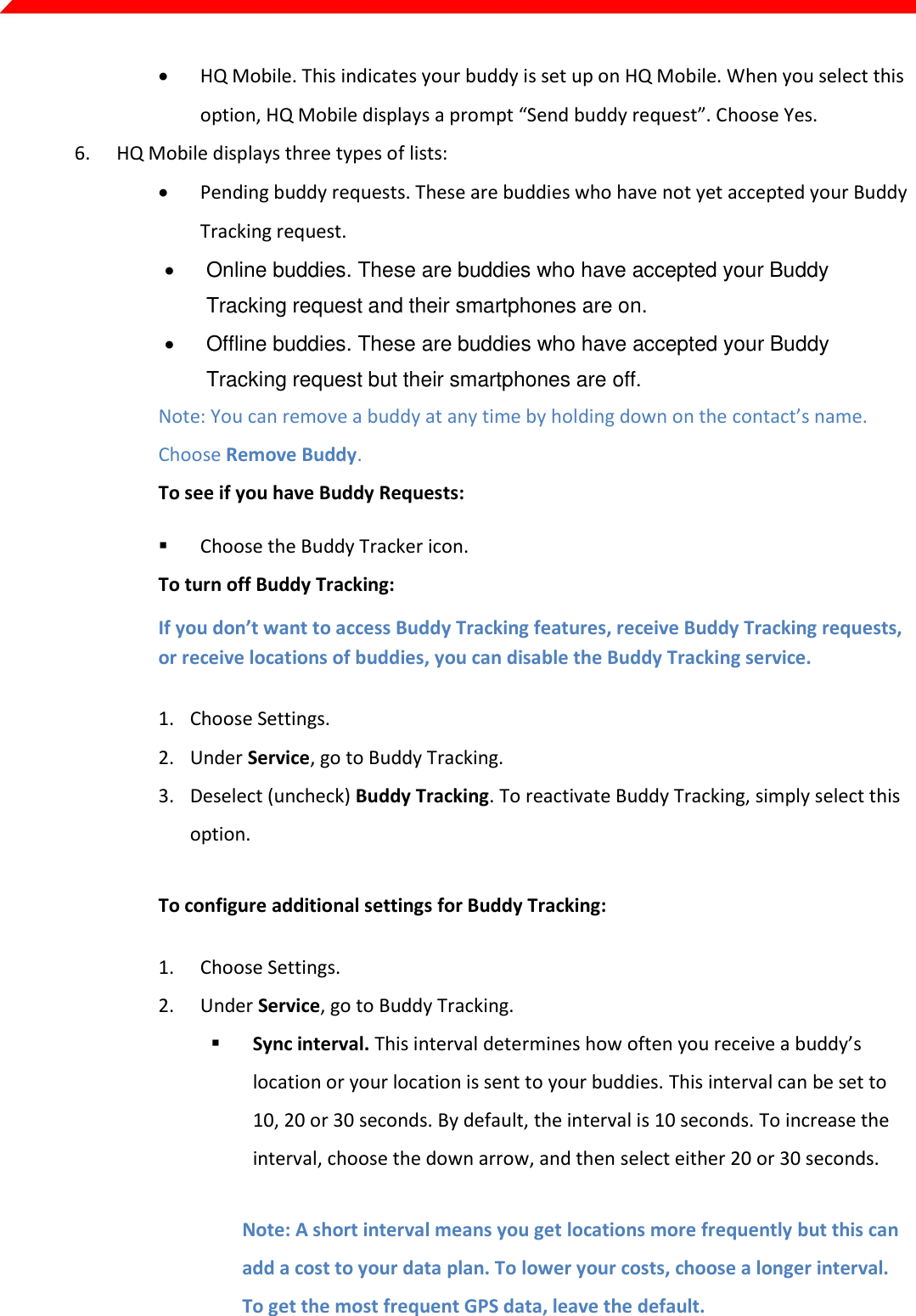  Page 9 of 45    HQ Mobile. This indicates your buddy is set up on HQ Mobile. When you select this option, HQ Mobile displays a prompt “Send buddy request”. Choose Yes. 6. HQ Mobile displays three types of lists:  Pending buddy requests. These are buddies who have not yet accepted your Buddy Tracking request.   Online buddies. These are buddies who have accepted your Buddy Tracking request and their smartphones are on.   Offline buddies. These are buddies who have accepted your Buddy Tracking request but their smartphones are off. Note: You can remove a buddy at any time by holding down on the contact’s name. Choose Remove Buddy. To see if you have Buddy Requests:  Choose the Buddy Tracker icon.    To turn off Buddy Tracking: If you don’t want to access Buddy Tracking features, receive Buddy Tracking requests, or receive locations of buddies, you can disable the Buddy Tracking service. 1. Choose Settings. 2. Under Service, go to Buddy Tracking. 3. Deselect (uncheck) Buddy Tracking. To reactivate Buddy Tracking, simply select this option. To configure additional settings for Buddy Tracking: 1. Choose Settings. 2. Under Service, go to Buddy Tracking.  Sync interval. This interval determines how often you receive a buddy’s location or your location is sent to your buddies. This interval can be set to 10, 20 or 30 seconds. By default, the interval is 10 seconds. To increase the interval, choose the down arrow, and then select either 20 or 30 seconds.  Note: A short interval means you get locations more frequently but this can add a cost to your data plan. To lower your costs, choose a longer interval. To get the most frequent GPS data, leave the default.  Phone number. Select this if you want your smartphone number to appear to other MOD Live users when they search for buddies.  Use GPS from MOD Live. Select this option to use your MOD Live’s antenna to obtain GPS data.  Note: Your MOD Live antenna provides more accurate location data than most smartphone antennas. 