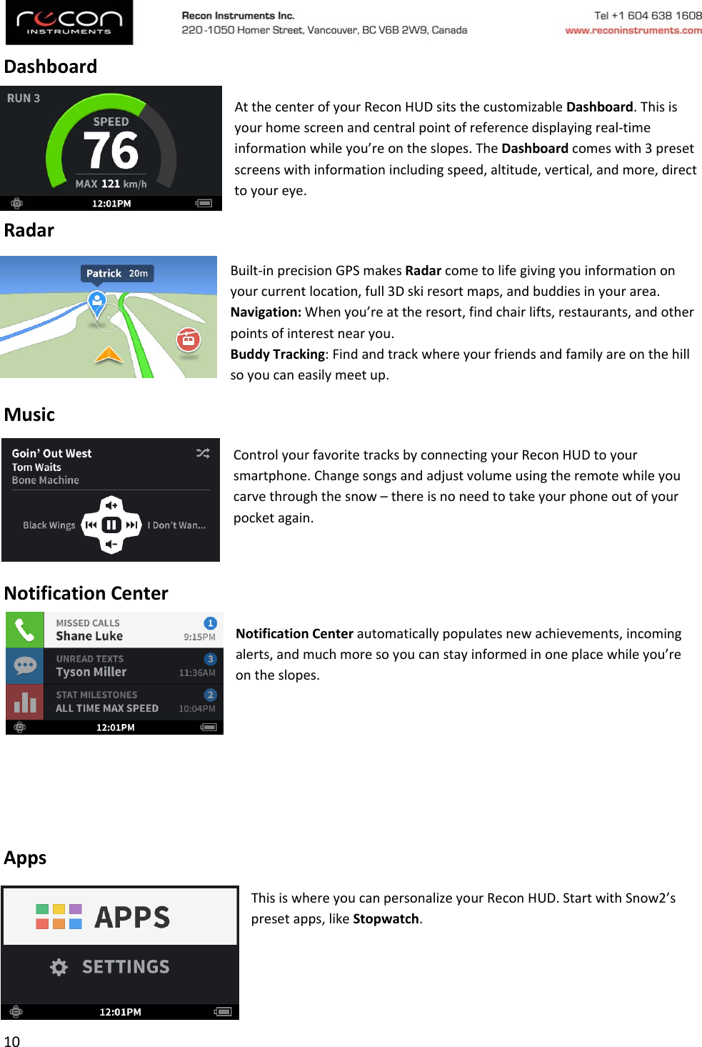 10DashboardAtthecenterofyourReconHUDsitsthecustomizableDashboard.Thisisyourhomescreenandcentralpointofreferencedisplayingreal‐timeinformationwhileyou’reontheslopes.TheDashboardcomeswith3presetscreenswithinformationincludingspeed,altitude,vertical,andmore,directtoyoureye.RadarBuilt‐inprecisionGPSmakesRadarcometolifegivingyouinformationonyourcurrentlocation,full3Dskiresortmaps,andbuddiesinyourarea.Navigation:Whenyou’reattheresort,findchairlifts,restaurants,andotherpointsofinterestnearyou.BuddyTracking:Findandtrackwhereyourfriendsandfamilyareonthehillsoyoucaneasilymeetup.MusicControlyourfavoritetracksbyconnectingyourReconHUDtoyoursmartphone.Changesongsandadjustvolumeusingtheremotewhileyoucarvethroughthesnow–thereisnoneedtotakeyourphoneoutofyourpocketagain.NotificationCenterNotificationCenterautomaticallypopulatesnewachievements,incomingalerts,andmuchmoresoyoucanstayinformedinoneplacewhileyou’reontheslopes.AppsThisiswhereyoucanpersonalizeyourReconHUD.StartwithSnow2’spresetapps,likeStopwatch.