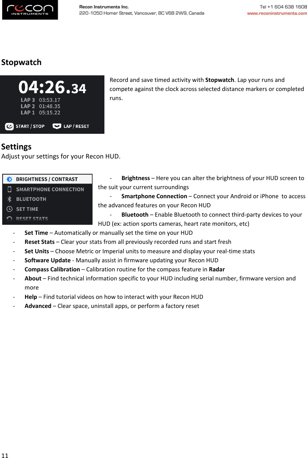 11StopwatchRecordandsavetimedactivitywithStopwatch.Lapyourrunsandcompeteagainsttheclockacrossselecteddistancemarkersorcompletedruns.SettingsAdjustyoursettingsforyourReconHUD.‐ Brightness–HereyoucanalterthebrightnessofyourHUDscreentothesuityourcurrentsurroundings‐ SmartphoneConnection–ConnectyourAndroidoriPhonetoaccesstheadvancedfeaturesonyourReconHUD‐ Bluetooth–EnableBluetoothtoconnectthird‐partydevicestoyourHUD(ex:actionsportscameras,heartratemonitors,etc)‐ SetTime–AutomaticallyormanuallysetthetimeonyourHUD‐ ResetStats–Clearyourstatsfromallpreviouslyrecordedrunsandstartfresh‐ SetUnits–ChooseMetricorImperialunitstomeasureanddisplayyourreal‐timestats‐ SoftwareUpdate‐ManuallyassistinfirmwareupdatingyourReconHUD‐ CompassCalibration–CalibrationroutineforthecompassfeatureinRadar‐ About–FindtechnicalinformationspecifictoyourHUDincludingserialnumber,firmwareversionandmore‐ Help–FindtutorialvideosonhowtointeractwithyourReconHUD‐ Advanced–Clearspace,uninstallapps,orperformafactoryreset