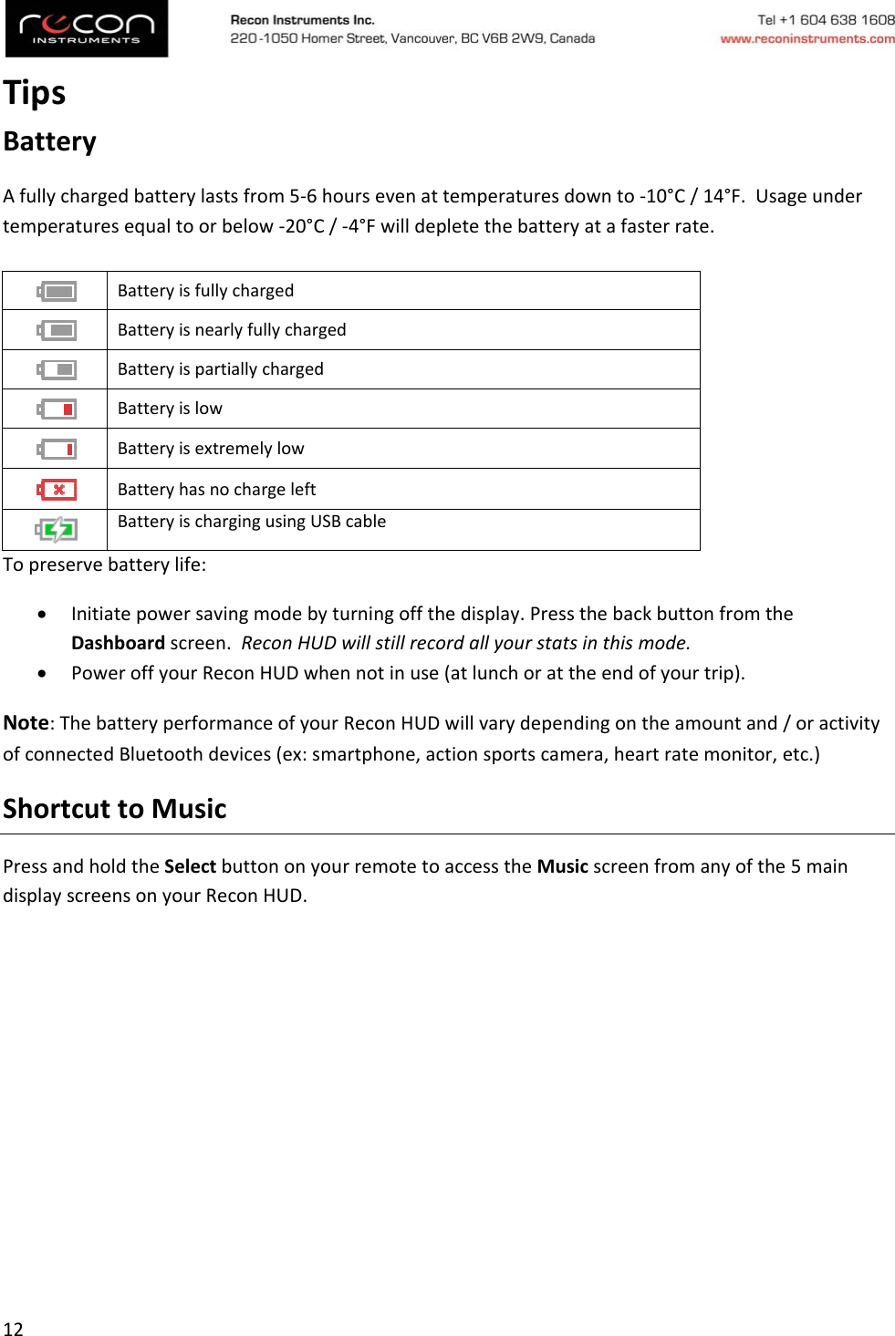 12TipsBatteryAfullychargedbatterylastsfrom5‐6hoursevenattemperaturesdownto‐10°C/14°F.Usageundertemperaturesequaltoorbelow‐20°C/‐4°Fwilldepletethebatteryatafasterrate.Topreservebatterylife: Initiatepowersavingmodebyturningoffthedisplay.PressthebackbuttonfromtheDashboardscreen.ReconHUDwillstillrecordallyourstatsinthismode. PoweroffyourReconHUDwhennotinuse(atlunchorattheendofyourtrip).Note:ThebatteryperformanceofyourReconHUDwillvarydependingontheamountand/oractivityofconnectedBluetoothdevices(ex:smartphone,actionsportscamera,heartratemonitor,etc.)ShortcuttoMusicPressandholdtheSelectbuttononyourremotetoaccesstheMusicscreenfromanyofthe5maindisplayscreensonyourReconHUD. Batteryisfullycharged Batteryisnearlyfullycharged Batteryispartiallycharged Batteryislow Batteryisextremelylow Batteryhasnochargeleft BatteryischargingusingUSBcable