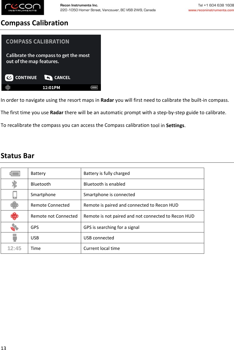 13CompassCalibrationInordertonavigateusingtheresortmapsinRadaryouwillfirstneedtocalibratethebuilt‐incompass.ThefirsttimeyouuseRadartherewillbeanautomaticpromptwithastep‐by‐stepguidetocalibrate.TorecalibratethecompassyoucanaccesstheCompasscalibrationtoolinSettings.StatusBar Battery Batteryisfullycharged BluetoothBluetoothisenabled SmartphoneSmartphoneisconnected RemoteConnected RemoteispairedandconnectedtoReconHUD RemotenotConnected RemoteisnotpairedandnotconnectedtoReconHUD GPS GPSissearchingforasignal USBUSBconnected12:45 TimeCurrentlocaltime