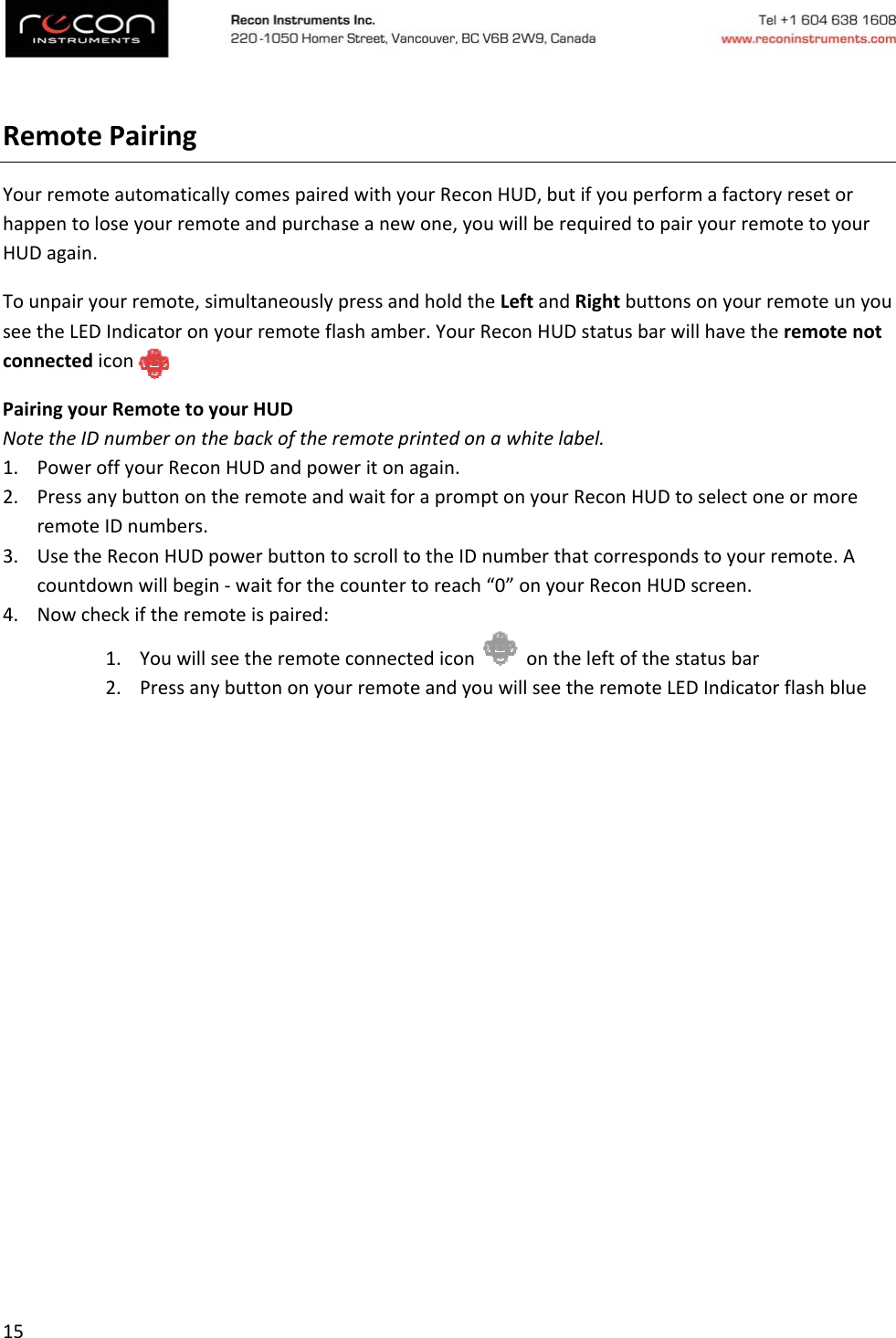 15RemotePairingYourremoteautomaticallycomespairedwithyourReconHUD,butifyouperformafactoryresetorhappentoloseyourremoteandpurchaseanewone,youwillberequiredtopairyourremotetoyourHUDagain.Tounpairyourremote,simultaneouslypressandholdtheLeftandRightbuttonsonyourremoteunyouseetheLEDIndicatoronyourremoteflashamber.YourReconHUDstatusbarwillhavetheremotenotconnectediconPairingyourRemotetoyourHUDNotetheIDnumberonthebackoftheremoteprintedonawhitelabel.1. PoweroffyourReconHUDandpoweritonagain.2. PressanybuttonontheremoteandwaitforapromptonyourReconHUDtoselectoneormoreremoteIDnumbers.3. UsetheReconHUDpowerbuttontoscrolltotheIDnumberthatcorrespondstoyourremote.Acountdownwillbegin‐waitforthecountertoreach“0”onyourReconHUDscreen.4. Nowcheckiftheremoteispaired:1. Youwillseetheremoteconnectediconontheleftofthestatusbar2. PressanybuttononyourremoteandyouwillseetheremoteLEDIndicatorflashblue