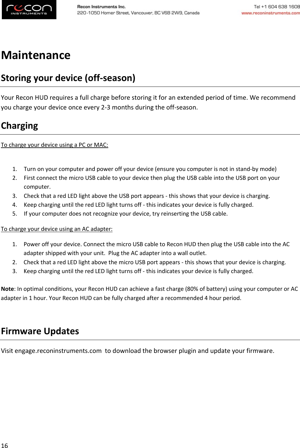 16MaintenanceStoringyourdevice(off‐season)YourReconHUDrequiresafullchargebeforestoringitforanextendedperiodoftime.Werecommendyouchargeyourdeviceonceevery2‐3monthsduringtheoff‐season.ChargingTochargeyourdeviceusingaPCorMAC:1. Turnonyourcomputerandpoweroffyourdevice(ensureyoucomputerisnotinstand‐bymode)2. FirstconnectthemicroUSBcabletoyourdevicethenplugtheUSBcableintotheUSBportonyourcomputer.3. CheckthataredLEDlightabovetheUSBportappears‐thisshowsthatyourdeviceischarging.4. KeepcharginguntiltheredLEDlightturnsoff‐thisindicatesyourdeviceisfullycharged.5. Ifyourcomputerdoesnotrecognizeyourdevice,tryreinsertingtheUSBcable.TochargeyourdeviceusinganACadapter:1. Poweroffyourdevice.ConnectthemicroUSBcabletoReconHUDthenplugtheUSBcableintotheACadaptershippedwithyourunit.PlugtheACadapterintoawalloutlet.2. CheckthataredLEDlightabovethemicroUSBportappears‐thisshowsthatyourdeviceischarging.3. KeepcharginguntiltheredLEDlightturnsoff‐thisindicatesyourdeviceisfullycharged.Note:Inoptimalconditions,yourReconHUDcanachieveafastcharge(80%ofbattery)usingyourcomputerorACadapterin1hour.YourReconHUDcanbefullychargedafterarecommended4hourperiod.FirmwareUpdatesVisitengage.reconinstruments.comtodownloadthebrowserpluginandupdateyourfirmware.