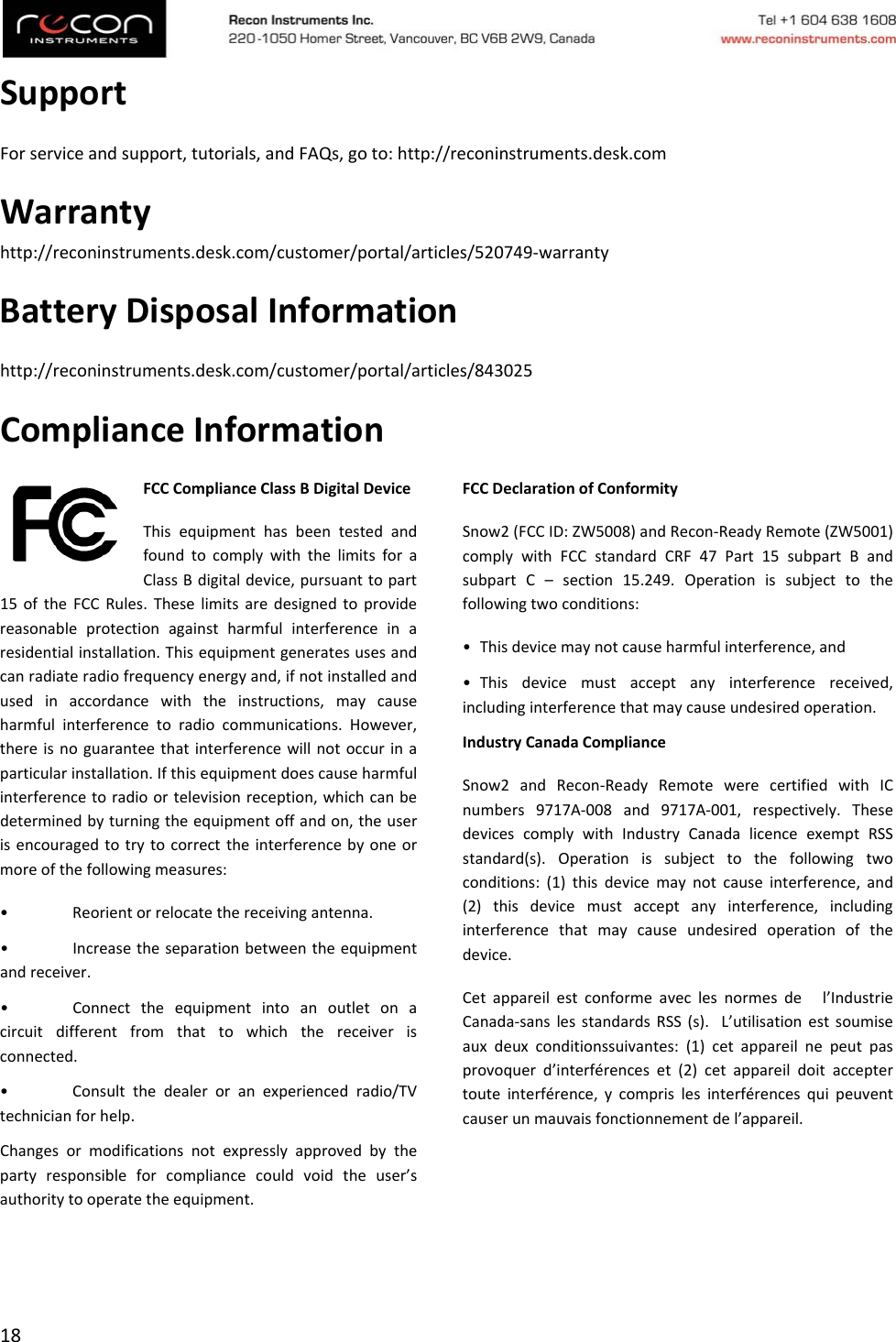 18SupportForserviceandsupport,tutorials,andFAQs,goto:http://reconinstruments.desk.comWarrantyhttp://reconinstruments.desk.com/customer/portal/articles/520749‐warrantyBatteryDisposalInformationhttp://reconinstruments.desk.com/customer/portal/articles/843025ComplianceInformationFCCComplianceClassBDigitalDeviceThisequipmenthasbeentestedandfoundtocomplywiththelimitsforaClassBdigitaldevice,pursuanttopart15oftheFCCRules.Theselimitsaredesignedtoprovidereasonableprotectionagainstharmfulinterferenceinaresidentialinstallation.Thisequipmentgeneratesusesandcanradiateradiofrequencyenergyand,ifnotinstalledandusedinaccordancewiththeinstructions,maycauseharmfulinterferencetoradiocommunications.However,thereisnoguaranteethatinterferencewillnotoccurinaparticularinstallation.Ifthisequipmentdoescauseharmfulinterferencetoradioortelevisionreception,whichcanbedeterminedbyturningtheequipmentoffandon,theuserisencouragedtotrytocorrecttheinterferencebyoneormoreofthefollowingmeasures:•Reorientorrelocatethereceivingantenna.•Increasetheseparationbetweentheequipmentandreceiver.•Connecttheequipmentintoanoutletonacircuitdifferentfromthattowhichthereceiverisconnected.•Consultthedealeroranexperiencedradio/TVtechnicianforhelp.Changesormodificationsnotexpresslyapprovedbythepartyresponsibleforcompliancecouldvoidtheuser’sauthoritytooperatetheequipment.FCCDeclarationofConformitySnow2(FCCID:ZW5008)andRecon‐ReadyRemote(ZW5001)complywithFCCstandardCRF47Part15subpartBandsubpartC–section15.249.Operationissubjecttothefollowingtwoconditions:•Thisdevicemaynotcauseharmfulinterference,and•Thisdevicemustacceptanyinterferencereceived,includinginterferencethatmaycauseundesiredoperation.IndustryCanadaComplianceSnow2andRecon‐ReadyRemotewerecertifiedwithICnumbers9717A‐008and9717A‐001,respectively.ThesedevicescomplywithIndustryCanadalicenceexemptRSSstandard(s).Operationissubjecttothefollowingtwoconditions:(1)thisdevicemaynotcauseinterference,and(2)thisdevicemustacceptanyinterference,includinginterferencethatmaycauseundesiredoperationofthedevice.Cetappareilestconformeaveclesnormesdel’IndustrieCanada‐sanslesstandardsRSS(s).L’utilisationestsoumiseauxdeuxconditionssuivantes:(1)cetappareilnepeutpasprovoquerd’interférenceset(2)cetappareildoitacceptertouteinterférence,ycomprislesinterférencesquipeuventcauserunmauvaisfonctionnementdel’appareil.