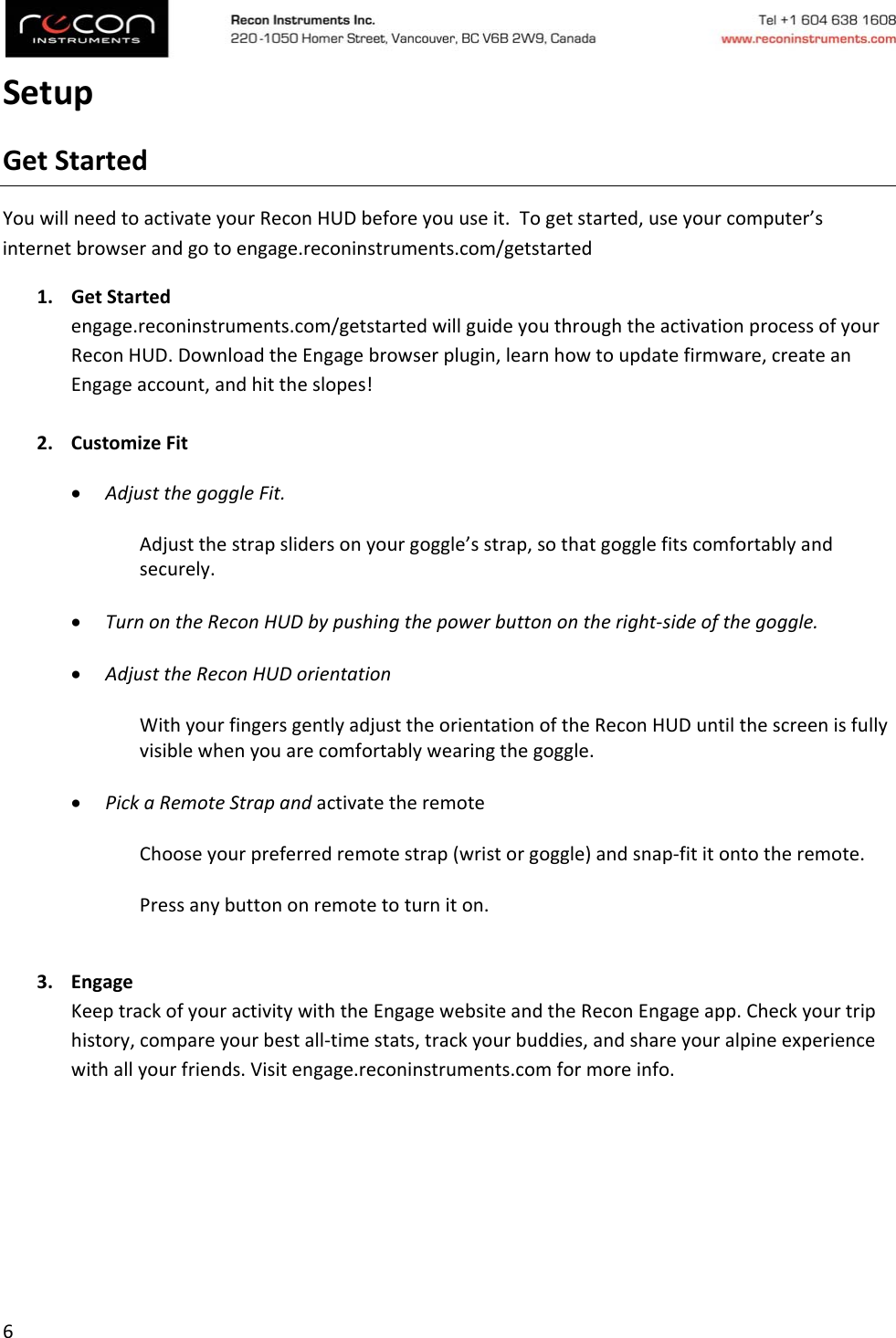 6SetupGetStartedYouwillneedtoactivateyourReconHUDbeforeyouuseit.Togetstarted,useyourcomputer’sinternetbrowserandgotoengage.reconinstruments.com/getstarted1. GetStartedengage.reconinstruments.com/getstartedwillguideyouthroughtheactivationprocessofyourReconHUD.DownloadtheEngagebrowserplugin,learnhowtoupdatefirmware,createanEngageaccount,andhittheslopes!2. CustomizeFit AdjustthegoggleFit.Adjustthestrapslidersonyourgoggle’sstrap,sothatgogglefitscomfortablyandsecurely. TurnontheReconHUDbypushingthepowerbuttonontheright‐sideofthegoggle. AdjusttheReconHUDorientationWithyourfingersgentlyadjusttheorientationoftheReconHUDuntilthescreenisfullyvisiblewhenyouarecomfortablywearingthegoggle. PickaRemoteStrapandactivatetheremoteChooseyourpreferredremotestrap(wristorgoggle)andsnap‐fititontotheremote.Pressanybuttononremotetoturniton.3. EngageKeeptrackofyouractivitywiththeEngagewebsiteandtheReconEngageapp.Checkyourtriphistory,compareyourbestall‐timestats,trackyourbuddies,andshareyouralpineexperiencewithallyourfriends.Visitengage.reconinstruments.comformoreinfo.