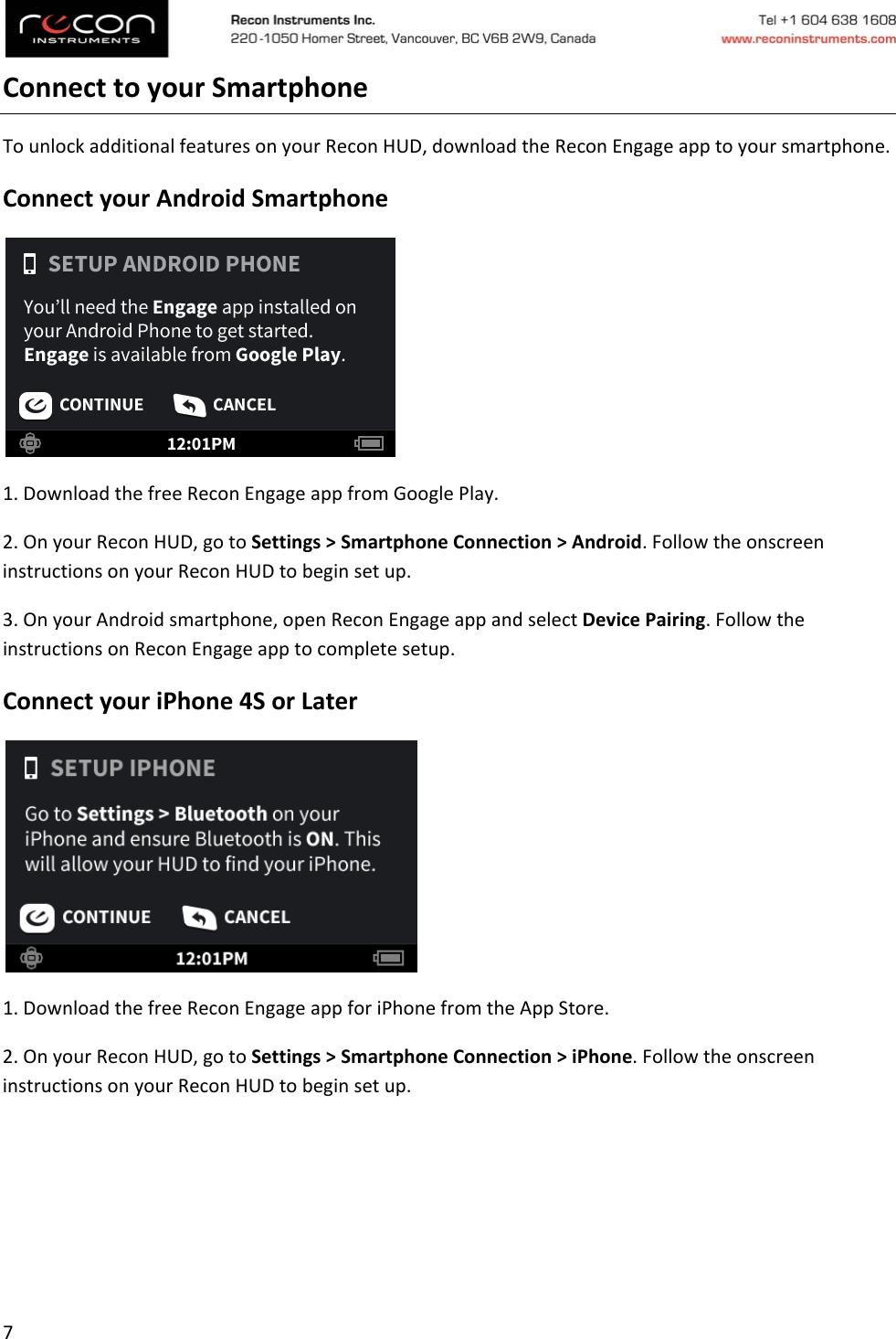 7ConnecttoyourSmartphoneTounlockadditionalfeaturesonyourReconHUD,downloadtheReconEngageapptoyoursmartphone.ConnectyourAndroidSmartphone1.DownloadthefreeReconEngageappfromGooglePlay.2.OnyourReconHUD,gotoSettings&gt;SmartphoneConnection&gt;Android.FollowtheonscreeninstructionsonyourReconHUDtobeginsetup.3.OnyourAndroidsmartphone,openReconEngageappandselectDevicePairing.FollowtheinstructionsonReconEngageapptocompletesetup.ConnectyouriPhone4SorLater1.DownloadthefreeReconEngageappforiPhonefromtheAppStore.2.OnyourReconHUD,gotoSettings&gt;SmartphoneConnection&gt;iPhone.FollowtheonscreeninstructionsonyourReconHUDtobeginsetup.