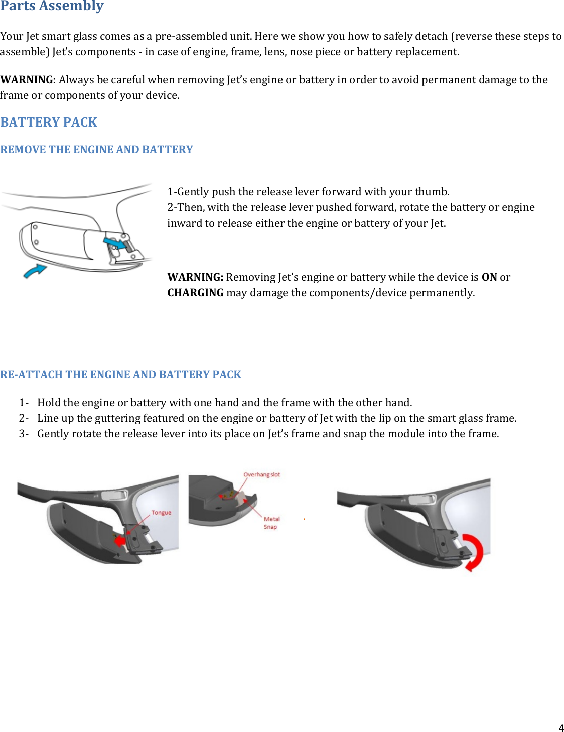 4  Parts Assembly Your Jet smart glass comes as a pre-assembled unit. Here we show you how to safely detach (reverse these steps to assemble) Jet’s components - in case of engine, frame, lens, nose piece or battery replacement. WARNING: Always be careful when removing Jet’s engine or battery in order to avoid permanent damage to the frame or components of your device. BATTERY PACK REMOVE THE ENGINE AND BATTERY  1-Gently push the release lever forward with your thumb.  2-Then, with the release lever pushed forward, rotate the battery or engine inward to release either the engine or battery of your Jet.   WARNING: Removing Jet’s engine or battery while the device is ON or CHARGING may damage the components/device permanently.    RE-ATTACH THE ENGINE AND BATTERY PACK  1- Hold the engine or battery with one hand and the frame with the other hand. 2- Line up the guttering featured on the engine or battery of Jet with the lip on the smart glass frame.   3- Gently rotate the release lever into its place on Jet’s frame and snap the module into the frame.   .        