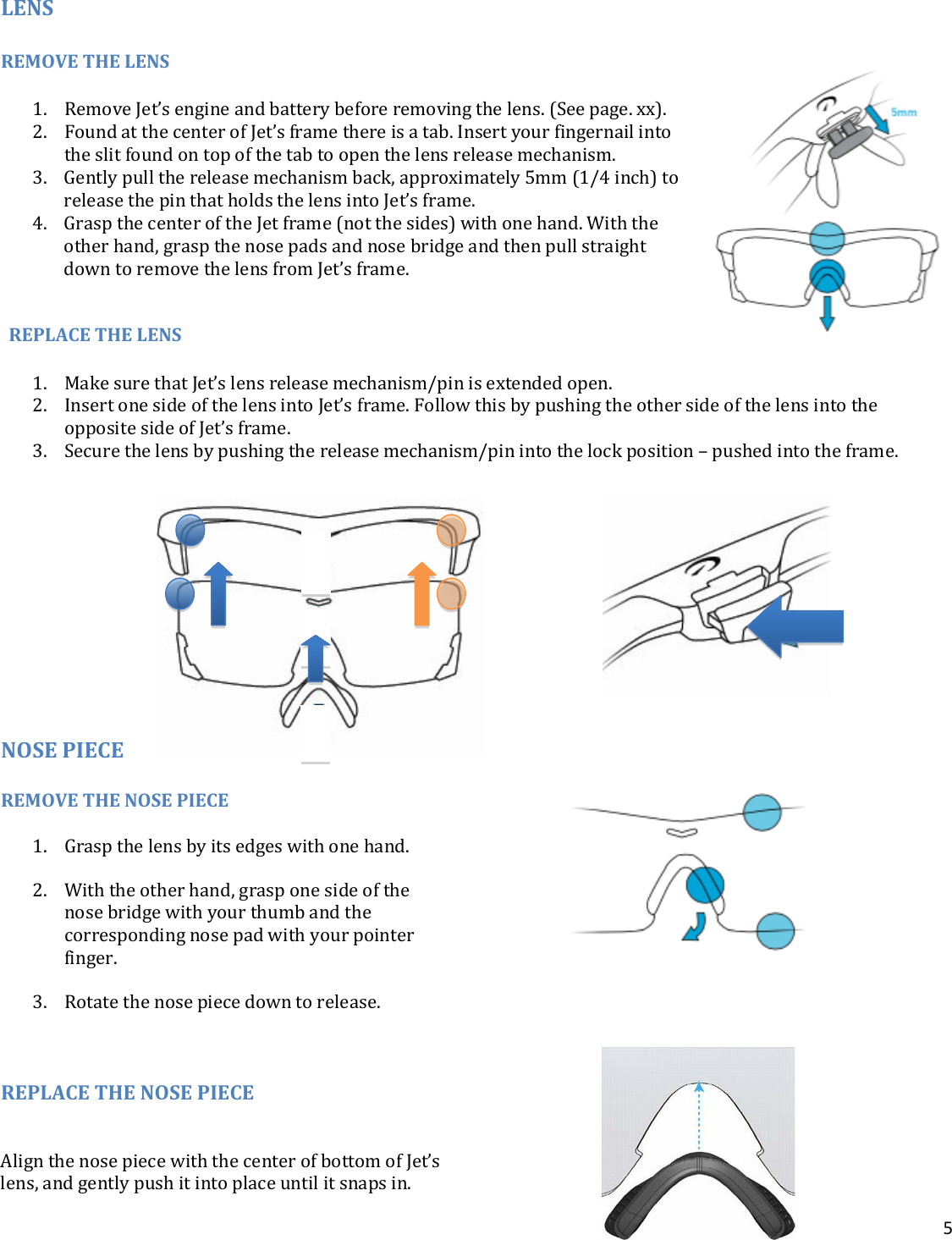 5  LENS  REMOVE THE LENS  1. Remove Jet’s engine and battery before removing the lens. (See page. xx). 2. Found at the center of Jet’s frame there is a tab. Insert your fingernail into the slit found on top of the tab to open the lens release mechanism.  3. Gently pull the release mechanism back, approximately 5mm (1/4 inch) to release the pin that holds the lens into Jet’s frame.  4. Grasp the center of the Jet frame (not the sides) with one hand. With the other hand, grasp the nose pads and nose bridge and then pull straight down to remove the lens from Jet’s frame.   REPLACE THE LENS  1. Make sure that Jet’s lens release mechanism/pin is extended open. 2. Insert one side of the lens into Jet’s frame. Follow this by pushing the other side of the lens into the opposite side of Jet’s frame.  3. Secure the lens by pushing the release mechanism/pin into the lock position – pushed into the frame.           NOSE PIECE REMOVE THE NOSE PIECE  1. Grasp the lens by its edges with one hand.  2. With the other hand, grasp one side of the nose bridge with your thumb and the corresponding nose pad with your pointer finger.  3. Rotate the nose piece down to release.   REPLACE THE NOSE PIECE  Align the nose piece with the center of bottom of Jet’s lens, and gently push it into place until it snaps in.  