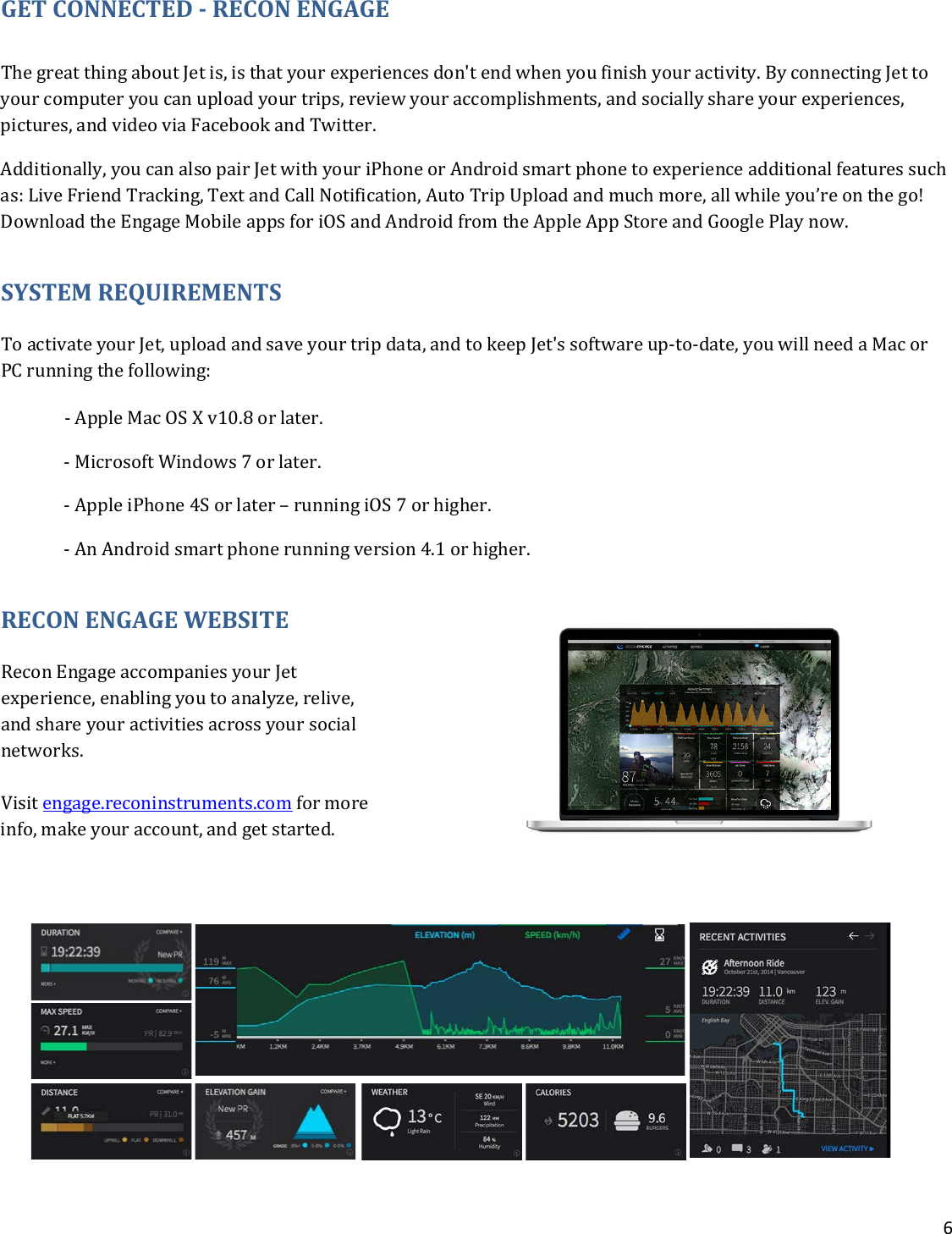 6  GET CONNECTED - RECON ENGAGE  The great thing about Jet is, is that your experiences don&apos;t end when you finish your activity. By connecting Jet to your computer you can upload your trips, review your accomplishments, and socially share your experiences, pictures, and video via Facebook and Twitter.  Additionally, you can also pair Jet with your iPhone or Android smart phone to experience additional features such as: Live Friend Tracking, Text and Call Notification, Auto Trip Upload and much more, all while you’re on the go! Download the Engage Mobile apps for iOS and Android from the Apple App Store and Google Play now.  SYSTEM REQUIREMENTS To activate your Jet, upload and save your trip data, and to keep Jet&apos;s software up-to-date, you will need a Mac or PC running the following:   - Apple Mac OS X v10.8 or later.  - Microsoft Windows 7 or later.  - Apple iPhone 4S or later – running iOS 7 or higher.    - An Android smart phone running version 4.1 or higher. RECON ENGAGE WEBSITE Recon Engage accompanies your Jet experience, enabling you to analyze, relive, and share your activities across your social networks.  Visit engage.reconinstruments.com for more info, make your account, and get started.       