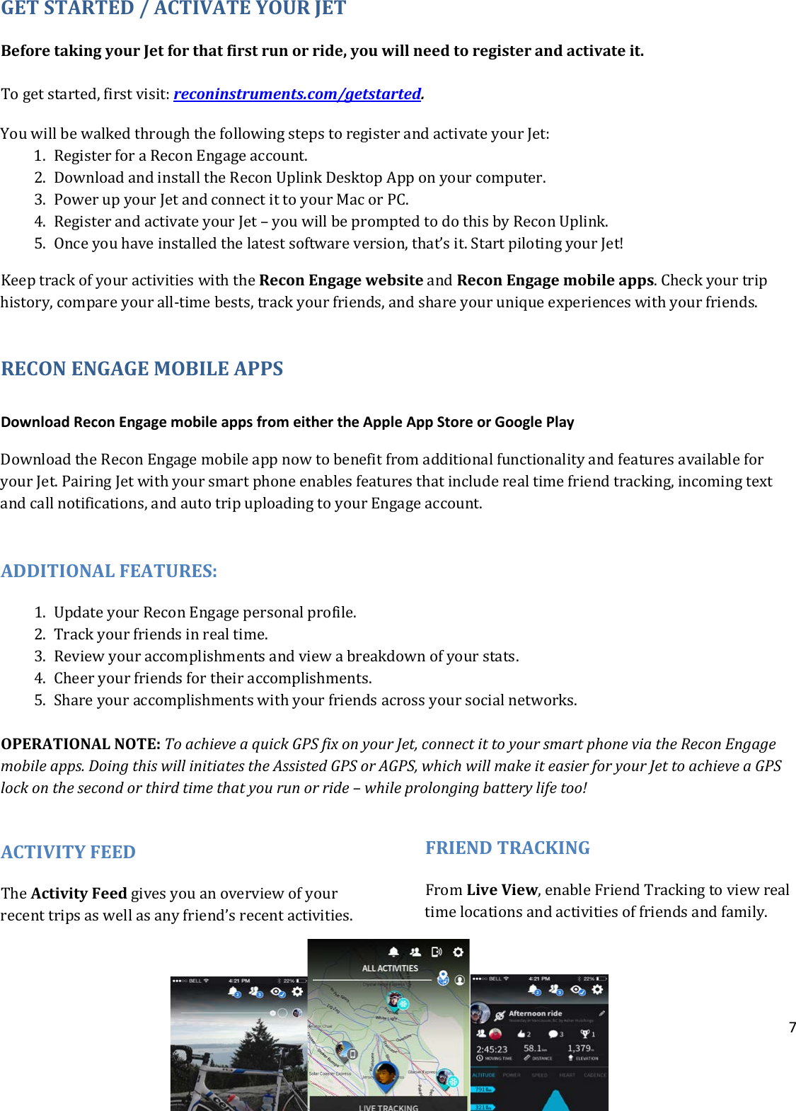 7  GET STARTED / ACTIVATE YOUR JET Before taking your Jet for that first run or ride, you will need to register and activate it.  To get started, first visit: reconinstruments.com/getstarted.  You will be walked through the following steps to register and activate your Jet: 1. Register for a Recon Engage account.  2. Download and install the Recon Uplink Desktop App on your computer. 3. Power up your Jet and connect it to your Mac or PC.  4. Register and activate your Jet – you will be prompted to do this by Recon Uplink.  5. Once you have installed the latest software version, that’s it. Start piloting your Jet! Keep track of your activities with the Recon Engage website and Recon Engage mobile apps. Check your trip history, compare your all-time bests, track your friends, and share your unique experiences with your friends.    RECON ENGAGE MOBILE APPS  Download Recon Engage mobile apps from either the Apple App Store or Google Play Download the Recon Engage mobile app now to benefit from additional functionality and features available for your Jet. Pairing Jet with your smart phone enables features that include real time friend tracking, incoming text and call notifications, and auto trip uploading to your Engage account.  ADDITIONAL FEATURES: 1. Update your Recon Engage personal profile. 2. Track your friends in real time.  3. Review your accomplishments and view a breakdown of your stats. 4. Cheer your friends for their accomplishments. 5. Share your accomplishments with your friends across your social networks.    OPERATIONAL NOTE: To achieve a quick GPS fix on your Jet, connect it to your smart phone via the Recon Engage mobile apps. Doing this will initiates the Assisted GPS or AGPS, which will make it easier for your Jet to achieve a GPS lock on the second or third time that you run or ride – while prolonging battery life too!   ACTIVITY FEED The Activity Feed gives you an overview of your recent trips as well as any friend’s recent activities.  FRIEND TRACKING From Live View, enable Friend Tracking to view real time locations and activities of friends and family.    