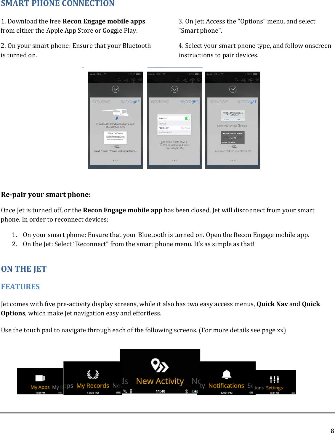 8  SMART PHONE CONNECTION 1. Download the free Recon Engage mobile apps from either the Apple App Store or Goggle Play. 2. On your smart phone: Ensure that your Bluetooth is turned on.  3. On Jet: Access the &quot;Options&quot; menu, and select &quot;Smart phone&quot;. 4. Select your smart phone type, and follow onscreen instructions to pair devices.        Re-pair your smart phone: Once Jet is turned off, or the Recon Engage mobile app has been closed, Jet will disconnect from your smart phone. In order to reconnect devices: 1. On your smart phone: Ensure that your Bluetooth is turned on. Open the Recon Engage mobile app. 2. On the Jet: Select “Reconnect” from the smart phone menu. It’s as simple as that!  ON THE JET FEATURES Jet comes with five pre-activity display screens, while it also has two easy access menus, Quick Nav and Quick Options, which make Jet navigation easy and effortless. Use the touch pad to navigate through each of the following screens. (For more details see page xx)        