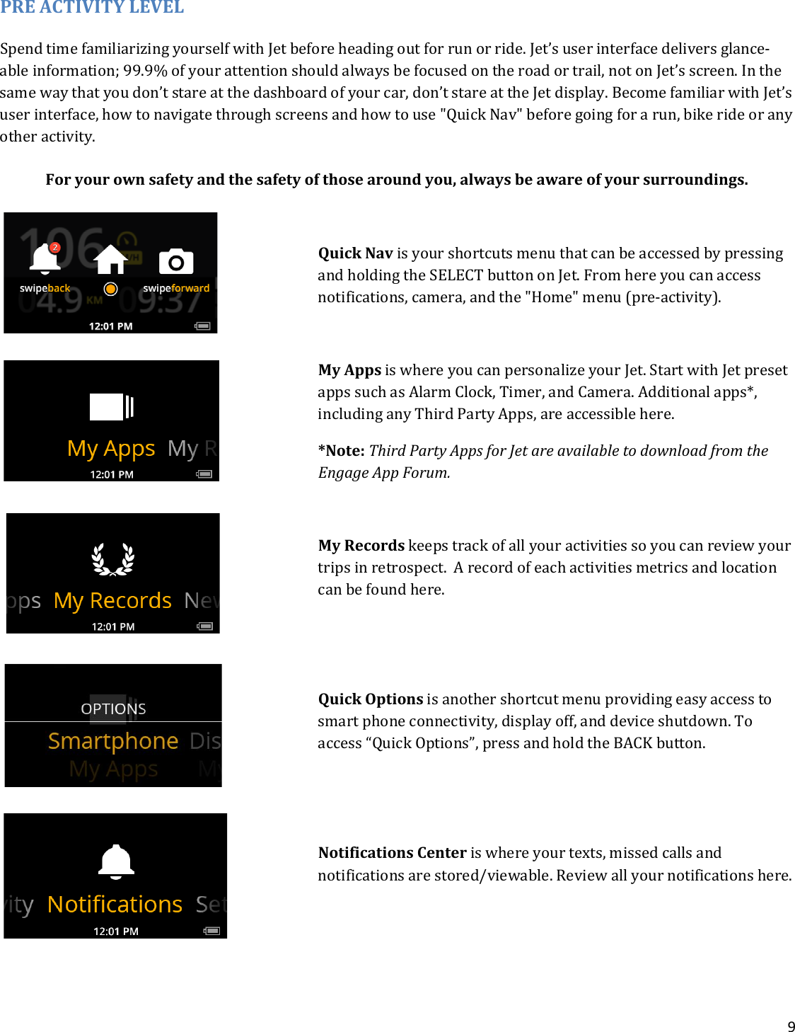 9  PRE ACTIVITY LEVEL Spend time familiarizing yourself with Jet before heading out for run or ride. Jet’s user interface delivers glance-able information; 99.9% of your attention should always be focused on the road or trail, not on Jet’s screen. In the same way that you don’t stare at the dashboard of your car, don’t stare at the Jet display. Become familiar with Jet’s user interface, how to navigate through screens and how to use &quot;Quick Nav&quot; before going for a run, bike ride or any other activity.   For your own safety and the safety of those around you, always be aware of your surroundings.  Quick Nav is your shortcuts menu that can be accessed by pressing and holding the SELECT button on Jet. From here you can access notifications, camera, and the &quot;Home&quot; menu (pre-activity).  My Apps is where you can personalize your Jet. Start with Jet preset apps such as Alarm Clock, Timer, and Camera. Additional apps*, including any Third Party Apps, are accessible here. *Note: Third Party Apps for Jet are available to download from the Engage App Forum.   My Records keeps track of all your activities so you can review your trips in retrospect.  A record of each activities metrics and location can be found here.   Quick Options is another shortcut menu providing easy access to smart phone connectivity, display off, and device shutdown. To access “Quick Options”, press and hold the BACK button.   Notifications Center is where your texts, missed calls and notifications are stored/viewable. Review all your notifications here.    