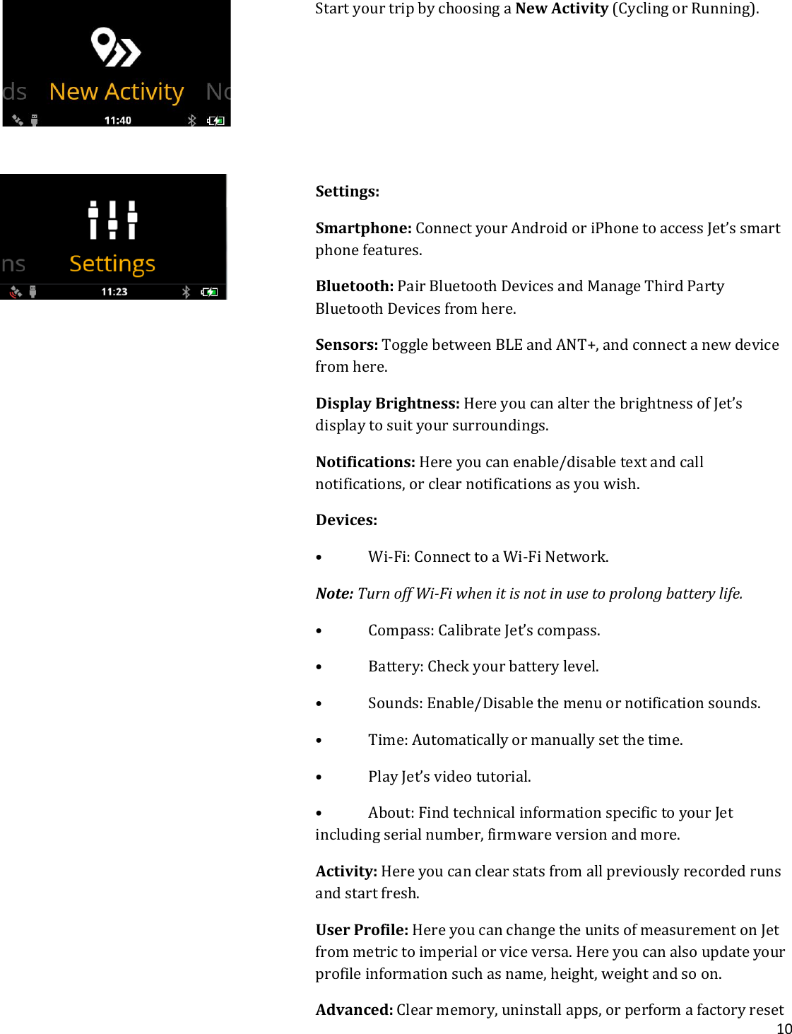 10  Start your trip by choosing a New Activity (Cycling or Running).      Settings: Smartphone: Connect your Android or iPhone to access Jet’s smart phone features.  Bluetooth: Pair Bluetooth Devices and Manage Third Party Bluetooth Devices from here.  Sensors: Toggle between BLE and ANT+, and connect a new device from here. Display Brightness: Here you can alter the brightness of Jet’s display to suit your surroundings. Notifications: Here you can enable/disable text and call notifications, or clear notifications as you wish. Devices:  • Wi-Fi: Connect to a Wi-Fi Network. Note: Turn off Wi-Fi when it is not in use to prolong battery life. • Compass: Calibrate Jet’s compass. • Battery: Check your battery level. • Sounds: Enable/Disable the menu or notification sounds. • Time: Automatically or manually set the time. • Play Jet’s video tutorial. • About: Find technical information specific to your Jet including serial number, firmware version and more. Activity: Here you can clear stats from all previously recorded runs and start fresh. User Profile: Here you can change the units of measurement on Jet from metric to imperial or vice versa. Here you can also update your profile information such as name, height, weight and so on. Advanced: Clear memory, uninstall apps, or perform a factory reset 