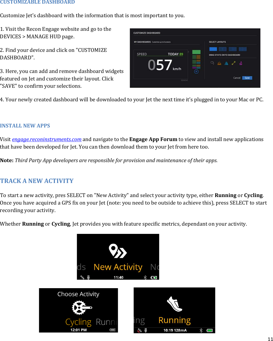 11   CUSTOMIZABLE DASHBOARD Customize Jet’s dashboard with the information that is most important to you. 1. Visit the Recon Engage website and go to the DEVICES &gt; MANAGE HUD page. 2. Find your device and click on &quot;CUSTOMIZE DASHBOARD&quot;.   3. Here, you can add and remove dashboard widgets featured on Jet and customize their layout. Click &quot;SAVE&quot; to confirm your selections. 4. Your newly created dashboard will be downloaded to your Jet the next time it’s plugged in to your Mac or PC.  INSTALL NEW APPS Visit engage.reconinstruments.com and navigate to the Engage App Forum to view and install new applications that have been developed for Jet. You can then download them to your Jet from here too.  Note: Third Party App developers are responsible for provision and maintenance of their apps.   TRACK A NEW ACTIVITY To start a new activity, pres SELECT on &quot;New Activity&quot; and select your activity type, either Running or Cycling. Once you have acquired a GPS fix on your Jet (note: you need to be outside to achieve this), press SELECT to start recording your activity.   Whether Running or Cycling, Jet provides you with feature specific metrics, dependant on your activity.          