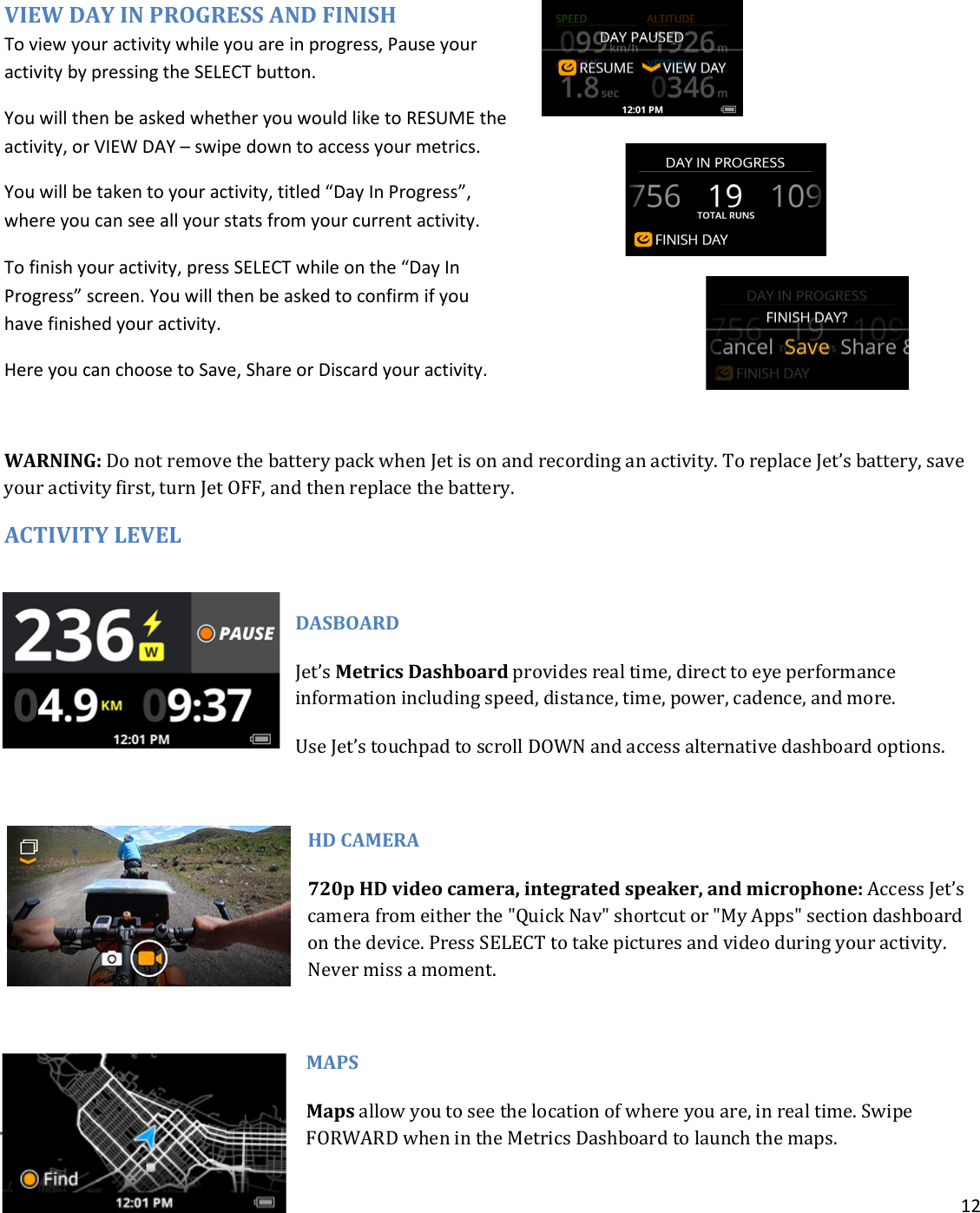 12   VIEW DAY IN PROGRESS AND FINISH To view your activity while you are in progress, Pause your activity by pressing the SELECT button.  You will then be asked whether you would like to RESUME the activity, or VIEW DAY – swipe down to access your metrics. You will be taken to your activity, titled “Day In Progress”, where you can see all your stats from your current activity.  To finish your activity, press SELECT while on the “Day In Progress” screen. You will then be asked to confirm if you have finished your activity.  Here you can choose to Save, Share or Discard your activity.   WARNING: Do not remove the battery pack when Jet is on and recording an activity. To replace Jet’s battery, save your activity first, turn Jet OFF, and then replace the battery. ACTIVITY LEVEL DASBOARD Jet’s Metrics Dashboard provides real time, direct to eye performance information including speed, distance, time, power, cadence, and more.  Use Jet’s touchpad to scroll DOWN and access alternative dashboard options.  HD CAMERA 720p HD video camera, integrated speaker, and microphone: Access Jet’s camera from either the &quot;Quick Nav&quot; shortcut or &quot;My Apps&quot; section dashboard on the device. Press SELECT to take pictures and video during your activity.  Never miss a moment.  MAPS   Maps allow you to see the location of where you are, in real time. Swipe FORWARD when in the Metrics Dashboard to launch the maps. 
