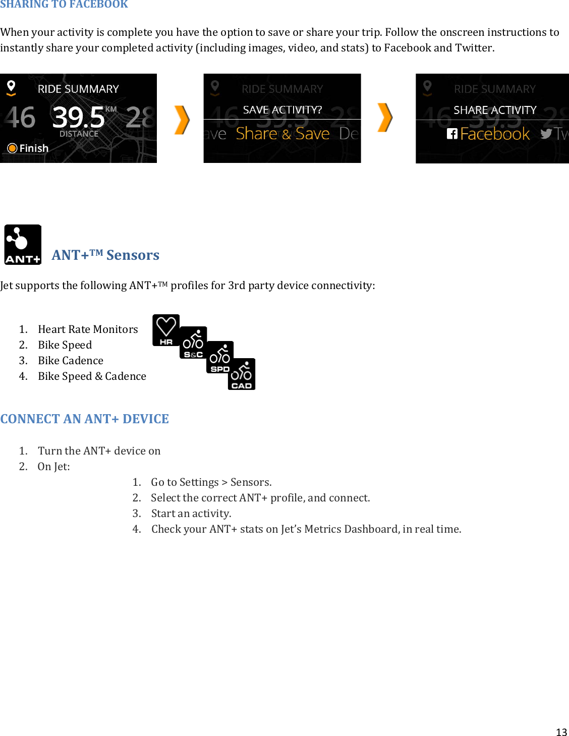 13  SHARING TO FACEBOOK When your activity is complete you have the option to save or share your trip. Follow the onscreen instructions to instantly share your completed activity (including images, video, and stats) to Facebook and Twitter.      ANT+TM Sensors Jet supports the following ANT+TM profiles for 3rd party device connectivity: 1. Heart Rate Monitors 2. Bike Speed 3. Bike Cadence 4. Bike Speed &amp; Cadence  CONNECT AN ANT+ DEVICE 1. Turn the ANT+ device on 2. On Jet:  1. Go to Settings &gt; Sensors. 2. Select the correct ANT+ profile, and connect.  3. Start an activity. 4. Check your ANT+ stats on Jet’s Metrics Dashboard, in real time.            