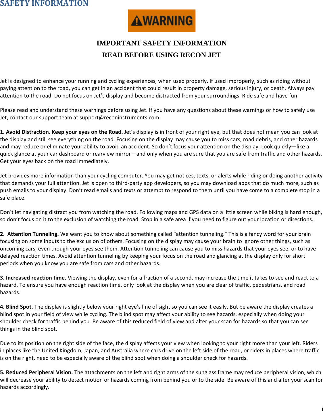 i  SAFETY INFORMATION  IMPORTANT SAFETY INFORMATION READ BEFORE USING RECON JET  Jet is designed to enhance your running and cycling experiences, when used properly. If used improperly, such as riding without paying attention to the road, you can get in an accident that could result in property damage, serious injury, or death. Always pay attention to the road. Do not focus on Jet’s display and become distracted from your surroundings. Ride safe and have fun.  Please read and understand these warnings before using Jet. If you have any questions about these warnings or how to safely use Jet, contact our support team at support@reconinstruments.com. 1. Avoid Distraction. Keep your eyes on the Road. Jet’s display is in front of your right eye, but that does not mean you can look at the display and still see everything on the road. Focusing on the display may cause you to miss cars, road debris, and other hazards and may reduce or eliminate your ability to avoid an accident. So don’t focus your attention on the display. Look quickly—like a quick glance at your car dashboard or rearview mirror—and only when you are sure that you are safe from traffic and other hazards. Get your eyes back on the road immediately.    Jet provides more information than your cycling computer. You may get notices, texts, or alerts while riding or doing another activity that demands your full attention. Jet is open to third-party app developers, so you may download apps that do much more, such as push emails to your display. Don’t read emails and texts or attempt to respond to them until you have come to a complete stop in a safe place. Don’t let navigating distract you from watching the road. Following maps and GPS data on a little screen while biking is hard enough, so don’t focus on it to the exclusion of watching the road. Stop in a safe area if you need to figure out your location or directions. 2.  Attention Tunneling. We want you to know about something called “attention tunneling.” This is a fancy word for your brain focusing on some inputs to the exclusion of others. Focusing on the display may cause your brain to ignore other things, such as oncoming cars, even though your eyes see them. Attention tunneling can cause you to miss hazards that your eyes see, or to have delayed reaction times. Avoid attention tunneling by keeping your focus on the road and glancing at the display only for short periods when you know you are safe from cars and other hazards.  3. Increased reaction time. Viewing the display, even for a fraction of a second, may increase the time it takes to see and react to a hazard. To ensure you have enough reaction time, only look at the display when you are clear of traffic, pedestrians, and road hazards.  4. Blind Spot. The display is slightly below your right eye’s line of sight so you can see it easily. But be aware the display creates a blind spot in your field of view while cycling. The blind spot may affect your ability to see hazards, especially when doing your shoulder check for traffic behind you. Be aware of this reduced field of view and alter your scan for hazards so that you can see things in the blind spot. Due to its position on the right side of the face, the display affects your view when looking to your right more than your left. Riders in places like the United Kingdom, Japan, and Australia where cars drive on the left side of the road, or riders in places where traffic is on the right, need to be especially aware of the blind spot when doing a shoulder check for hazards. 5. Reduced Peripheral Vision. The attachments on the left and right arms of the sunglass frame may reduce peripheral vision, which will decrease your ability to detect motion or hazards coming from behind you or to the side. Be aware of this and alter your scan for hazards accordingly. 