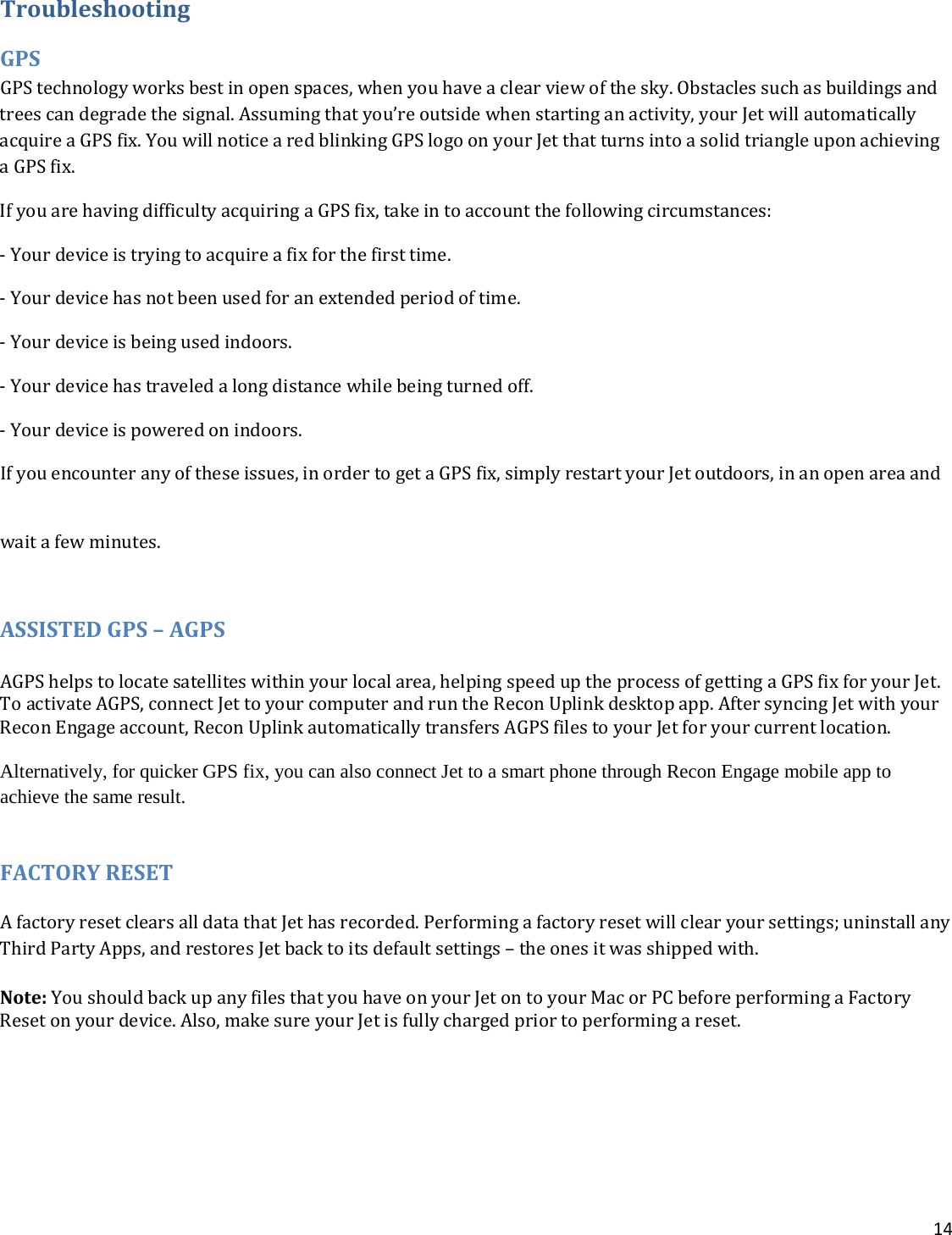 14  Troubleshooting GPS GPS technology works best in open spaces, when you have a clear view of the sky. Obstacles such as buildings and trees can degrade the signal. Assuming that you’re outside when starting an activity, your Jet will automatically acquire a GPS fix. You will notice a red blinking GPS logo on your Jet that turns into a solid triangle upon achieving a GPS fix. If you are having difficulty acquiring a GPS fix, take in to account the following circumstances:  - Your device is trying to acquire a fix for the first time. - Your device has not been used for an extended period of time. - Your device is being used indoors.  - Your device has traveled a long distance while being turned off.  - Your device is powered on indoors.  If you encounter any of these issues, in order to get a GPS fix, simply restart your Jet outdoors, in an open area and wait a few minutes. ASSISTED GPS – AGPS  AGPS helps to locate satellites within your local area, helping speed up the process of getting a GPS fix for your Jet. To activate AGPS, connect Jet to your computer and run the Recon Uplink desktop app. After syncing Jet with your Recon Engage account, Recon Uplink automatically transfers AGPS files to your Jet for your current location.   Alternatively, for quicker GPS fix, you can also connect Jet to a smart phone through Recon Engage mobile app to achieve the same result.  FACTORY RESET A factory reset clears all data that Jet has recorded. Performing a factory reset will clear your settings; uninstall any Third Party Apps, and restores Jet back to its default settings – the ones it was shipped with.  Note: You should back up any files that you have on your Jet on to your Mac or PC before performing a Factory Reset on your device. Also, make sure your Jet is fully charged prior to performing a reset.     