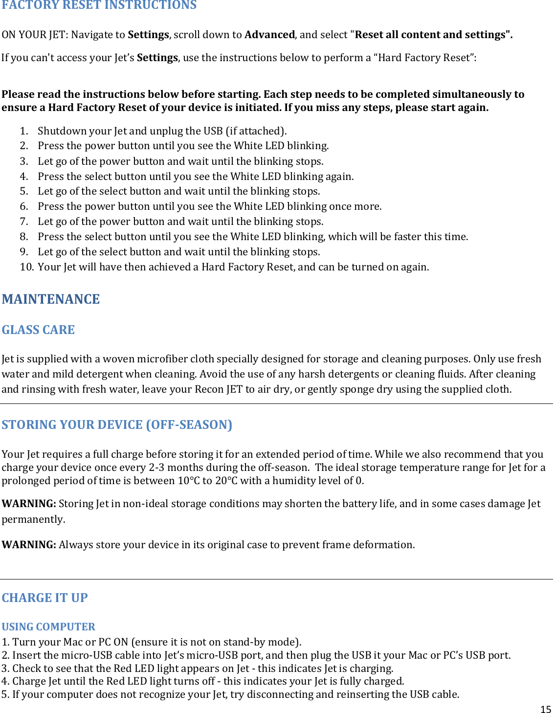 15  FACTORY RESET INSTRUCTIONS ON YOUR JET: Navigate to Settings, scroll down to Advanced, and select &quot;Reset all content and settings&quot;. If you can&apos;t access your Jet’s Settings, use the instructions below to perform a “Hard Factory Reset”:  Please read the instructions below before starting. Each step needs to be completed simultaneously to ensure a Hard Factory Reset of your device is initiated. If you miss any steps, please start again. 1. Shutdown your Jet and unplug the USB (if attached). 2. Press the power button until you see the White LED blinking. 3. Let go of the power button and wait until the blinking stops. 4. Press the select button until you see the White LED blinking again. 5. Let go of the select button and wait until the blinking stops. 6. Press the power button until you see the White LED blinking once more. 7. Let go of the power button and wait until the blinking stops. 8. Press the select button until you see the White LED blinking, which will be faster this time. 9. Let go of the select button and wait until the blinking stops. 10. Your Jet will have then achieved a Hard Factory Reset, and can be turned on again.   MAINTENANCE GLASS CARE Jet is supplied with a woven microfiber cloth specially designed for storage and cleaning purposes. Only use fresh water and mild detergent when cleaning. Avoid the use of any harsh detergents or cleaning fluids. After cleaning and rinsing with fresh water, leave your Recon JET to air dry, or gently sponge dry using the supplied cloth.  STORING YOUR DEVICE (OFF-SEASON) Your Jet requires a full charge before storing it for an extended period of time. While we also recommend that you charge your device once every 2-3 months during the off-season.  The ideal storage temperature range for Jet for a prolonged period of time is between 10°C to 20°C with a humidity level of 0. WARNING: Storing Jet in non-ideal storage conditions may shorten the battery life, and in some cases damage Jet permanently. WARNING: Always store your device in its original case to prevent frame deformation.  CHARGE IT UP USING COMPUTER 1. Turn your Mac or PC ON (ensure it is not on stand-by mode).  2. Insert the micro-USB cable into Jet’s micro-USB port, and then plug the USB it your Mac or PC’s USB port.  3. Check to see that the Red LED light appears on Jet - this indicates Jet is charging.  4. Charge Jet until the Red LED light turns off - this indicates your Jet is fully charged.  5. If your computer does not recognize your Jet, try disconnecting and reinserting the USB cable.  