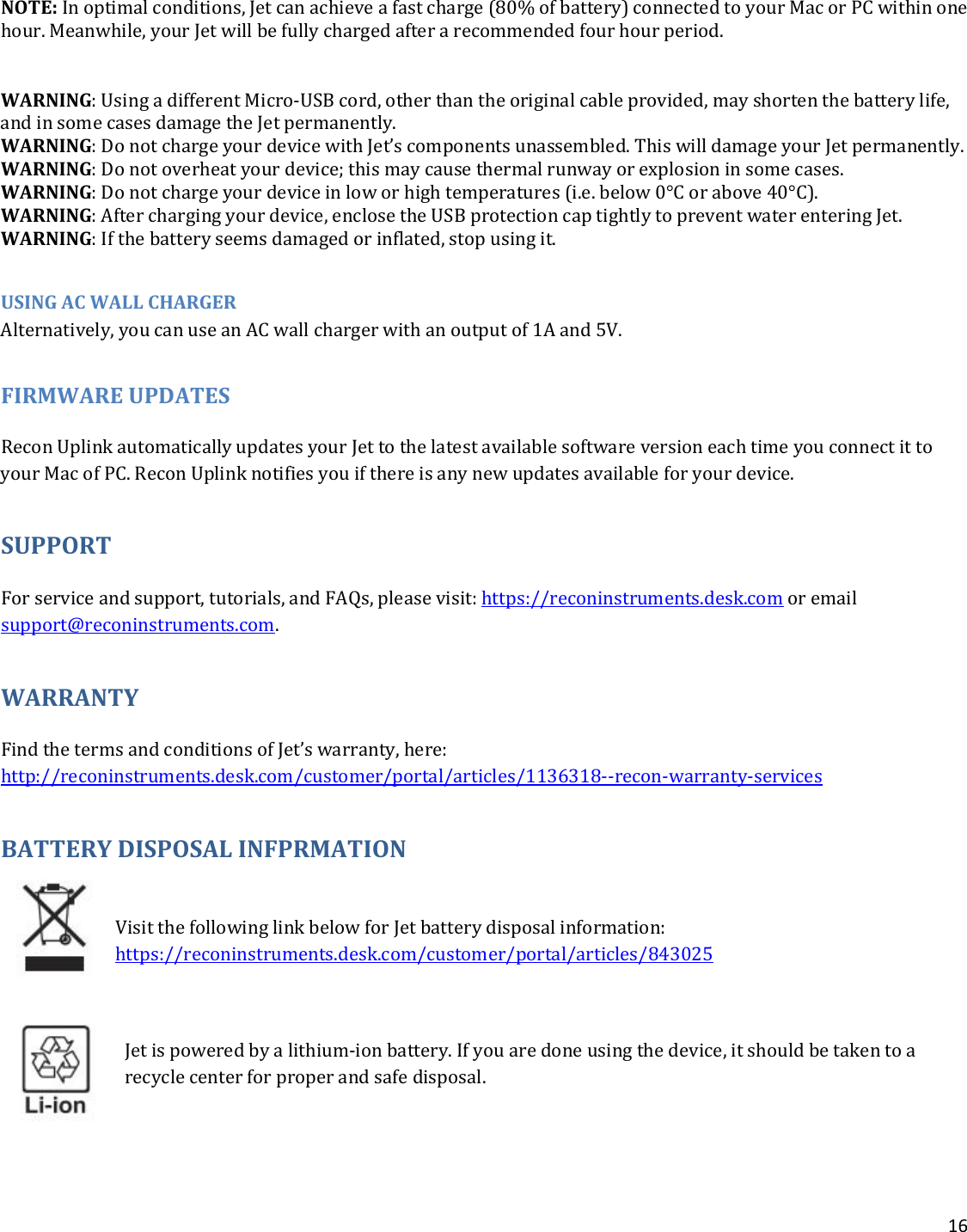16   NOTE: In optimal conditions, Jet can achieve a fast charge (80% of battery) connected to your Mac or PC within one hour. Meanwhile, your Jet will be fully charged after a recommended four hour period.   WARNING: Using a different Micro-USB cord, other than the original cable provided, may shorten the battery life, and in some cases damage the Jet permanently. WARNING: Do not charge your device with Jet’s components unassembled. This will damage your Jet permanently. WARNING: Do not overheat your device; this may cause thermal runway or explosion in some cases. WARNING: Do not charge your device in low or high temperatures (i.e. below 0°C or above 40°C). WARNING: After charging your device, enclose the USB protection cap tightly to prevent water entering Jet. WARNING: If the battery seems damaged or inflated, stop using it.   USING AC WALL CHARGER Alternatively, you can use an AC wall charger with an output of 1A and 5V. FIRMWARE UPDATES Recon Uplink automatically updates your Jet to the latest available software version each time you connect it to your Mac of PC. Recon Uplink notifies you if there is any new updates available for your device. SUPPORT For service and support, tutorials, and FAQs, please visit: https://reconinstruments.desk.com or email support@reconinstruments.com. WARRANTY Find the terms and conditions of Jet’s warranty, here: http://reconinstruments.desk.com/customer/portal/articles/1136318--recon-warranty-services BATTERY DISPOSAL INFPRMATION   Visit the following link below for Jet battery disposal information: https://reconinstruments.desk.com/customer/portal/articles/843025  Jet is powered by a lithium-ion battery. If you are done using the device, it should be taken to a recycle center for proper and safe disposal. 