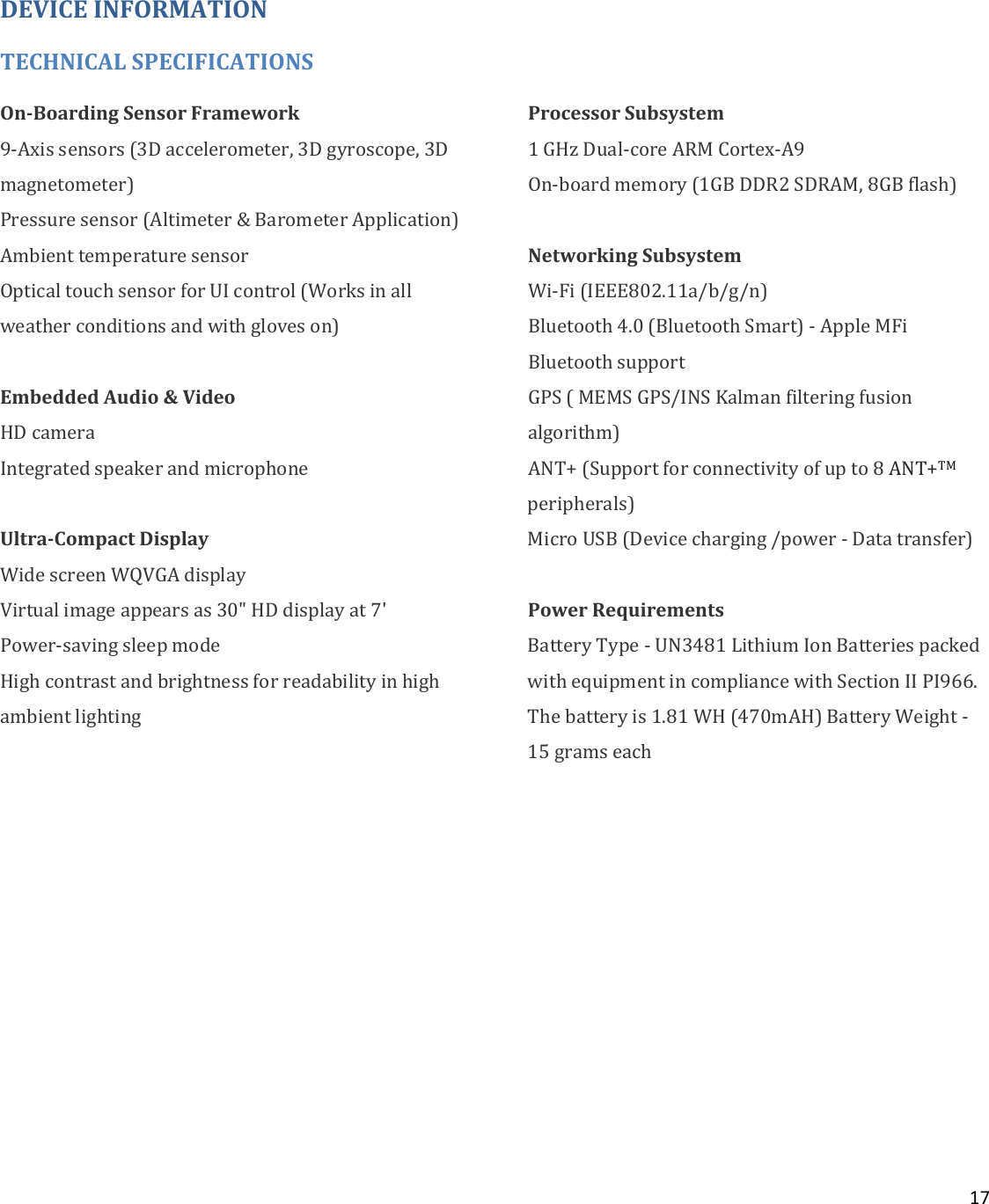 17   DEVICE INFORMATION TECHNICAL SPECIFICATIONS On-Boarding Sensor Framework 9-Axis sensors (3D accelerometer, 3D gyroscope, 3D magnetometer) Pressure sensor (Altimeter &amp; Barometer Application) Ambient temperature sensor Optical touch sensor for UI control (Works in all weather conditions and with gloves on)  Embedded Audio &amp; Video  HD camera Integrated speaker and microphone  Ultra-Compact Display Wide screen WQVGA display Virtual image appears as 30&quot; HD display at 7&apos; Power-saving sleep mode High contrast and brightness for readability in high ambient lighting  Processor Subsystem 1 GHz Dual-core ARM Cortex-A9 On-board memory (1GB DDR2 SDRAM, 8GB flash)  Networking Subsystem Wi-Fi (IEEE802.11a/b/g/n) Bluetooth 4.0 (Bluetooth Smart) - Apple MFi Bluetooth support GPS ( MEMS GPS/INS Kalman filtering fusion algorithm) ANT+ (Support for connectivity of up to 8 ANT+TM peripherals) Micro USB (Device charging /power - Data transfer)  Power Requirements  Battery Type - UN3481 Lithium Ion Batteries packed with equipment in compliance with Section II PI966. The battery is 1.81 WH (470mAH) Battery Weight - 15 grams each       