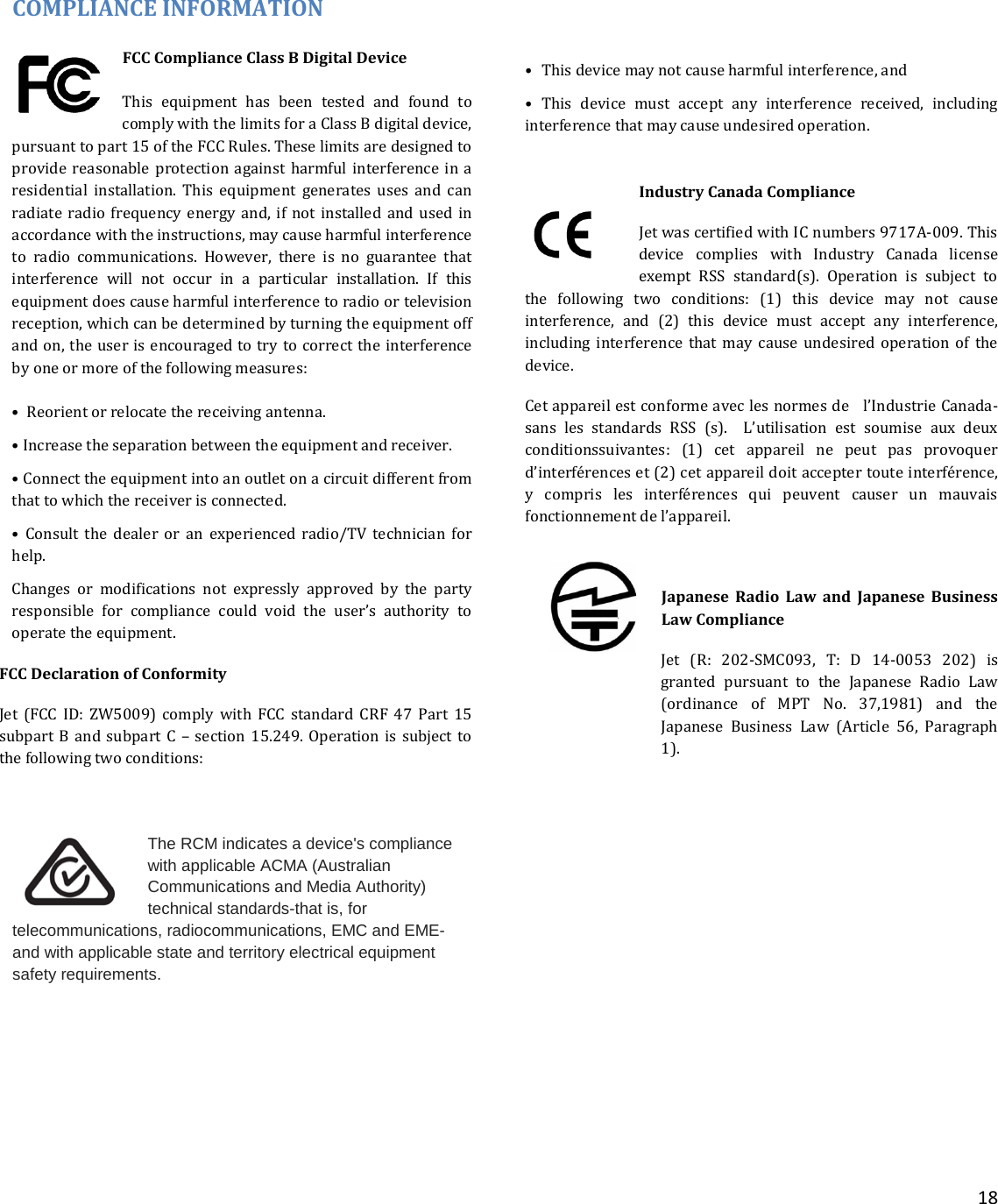    18  COMPLIANCE INFORMATION  FCC Compliance Class B Digital Device  This equipment has been tested and found to comply with the limits for a Class B digital device, pursuant to part 15 of the FCC Rules. These limits are designed to provide reasonable protection against harmful interference in a residential installation. This equipment generates uses and can radiate radio frequency energy and, if not installed and used in accordance with the instructions, may cause harmful interference to radio communications. However, there is no guarantee that interference will not occur in a particular installation. If this equipment does cause harmful interference to radio or television reception, which can be determined by turning the equipment off and on, the user is encouraged to try to correct the interference by one or more of the following measures: •  Reorient or relocate the receiving antenna. • Increase the separation between the equipment and receiver. • Connect the equipment into an outlet on a circuit different from that to which the receiver is connected. •  Consult  the  dealer  or  an  experienced  radio/TV  technician  for help. Changes or modifications not expressly approved by the party responsible for compliance could void the user’s authority to operate the equipment. FCC Declaration of Conformity Jet  (FCC ID: ZW5009) comply with FCC standard CRF 47 Part 15 subpart B and subpart C –  section 15.249. Operation is subject to the following two conditions:   •   This device may not cause harmful interference, and •   This device must accept any interference received, including interference that may cause undesired operation.  Industry Canada Compliance Jet was certified with IC numbers 9717A-009. This device  complies with Industry Canada license exempt RSS standard(s). Operation is subject to the following two conditions: (1) this device may not cause interference, and (2) this device must accept any interference, including interference that may cause undesired operation of the device.  Cet appareil est conforme avec les normes de   l’Industrie Canada-sans les standards RSS (s).  L’utilisation est soumise aux deux conditionssuivantes: (1) cet appareil ne peut pas provoquer d’interférences et (2) cet appareil doit accepter toute interférence, y compris les interférences qui peuvent causer un mauvais fonctionnement de l’appareil.  Japanese Radio Law and Japanese Business Law Compliance Jet  (R:  202-SMC093, T: D 14-0053 202) is granted pursuant to the Japanese Radio Law (ordinance of MPT No. 37,1981) and the Japanese Business Law (Article 56, Paragraph 1).   The RCM indicates a device&apos;s compliance with applicable ACMA (Australian Communications and Media Authority) technical standards-that is, for telecommunications, radiocommunications, EMC and EME-and with applicable state and territory electrical equipment safety requirements.     