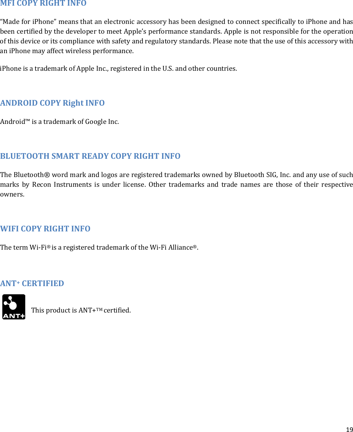    19  MFI COPY RIGHT INFO “Made for iPhone” means that an electronic accessory has been designed to connect specifically to iPhone and has been certified by the developer to meet Apple’s performance standards. Apple is not responsible for the operation of this device or its compliance with safety and regulatory standards. Please note that the use of this accessory with an iPhone may affect wireless performance. iPhone is a trademark of Apple Inc., registered in the U.S. and other countries.  ANDROID COPY Right INFO Android™ is a trademark of Google Inc.  BLUETOOTH SMART READY COPY RIGHT INFO The Bluetooth® word mark and logos are registered trademarks owned by Bluetooth SIG, Inc. and any use of such marks by Recon Instruments is under license. Other trademarks and trade names are those of their respective owners.  WIFI COPY RIGHT INFO The term Wi-Fi® is a registered trademark of the Wi-Fi Alliance®.  ANT+ CERTIFIED  This product is ANT+TM certified.    