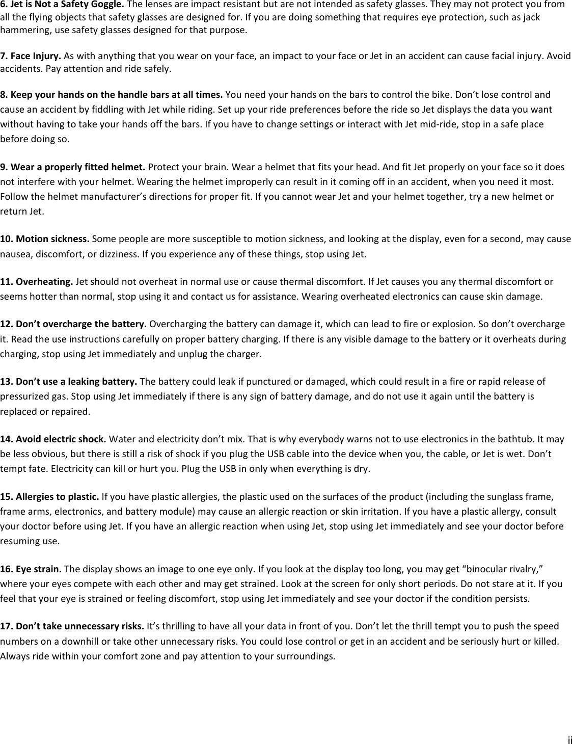 ii  6. Jet is Not a Safety Goggle. The lenses are impact resistant but are not intended as safety glasses. They may not protect you from all the flying objects that safety glasses are designed for. If you are doing something that requires eye protection, such as jack hammering, use safety glasses designed for that purpose.  7. Face Injury. As with anything that you wear on your face, an impact to your face or Jet in an accident can cause facial injury. Avoid accidents. Pay attention and ride safely.     8. Keep your hands on the handle bars at all times. You need your hands on the bars to control the bike. Don’t lose control and cause an accident by fiddling with Jet while riding. Set up your ride preferences before the ride so Jet displays the data you want without having to take your hands off the bars. If you have to change settings or interact with Jet mid-ride, stop in a safe place before doing so.  9. Wear a properly fitted helmet. Protect your brain. Wear a helmet that fits your head. And fit Jet properly on your face so it does not interfere with your helmet. Wearing the helmet improperly can result in it coming off in an accident, when you need it most. Follow the helmet manufacturer’s directions for proper fit. If you cannot wear Jet and your helmet together, try a new helmet or return Jet.  10. Motion sickness. Some people are more susceptible to motion sickness, and looking at the display, even for a second, may cause nausea, discomfort, or dizziness. If you experience any of these things, stop using Jet.  11. Overheating. Jet should not overheat in normal use or cause thermal discomfort. If Jet causes you any thermal discomfort or seems hotter than normal, stop using it and contact us for assistance. Wearing overheated electronics can cause skin damage.    12. Don’t overcharge the battery. Overcharging the battery can damage it, which can lead to fire or explosion. So don’t overcharge it. Read the use instructions carefully on proper battery charging. If there is any visible damage to the battery or it overheats during charging, stop using Jet immediately and unplug the charger.  13. Don’t use a leaking battery. The battery could leak if punctured or damaged, which could result in a fire or rapid release of pressurized gas. Stop using Jet immediately if there is any sign of battery damage, and do not use it again until the battery is replaced or repaired.  14. Avoid electric shock. Water and electricity don’t mix. That is why everybody warns not to use electronics in the bathtub. It may be less obvious, but there is still a risk of shock if you plug the USB cable into the device when you, the cable, or Jet is wet. Don’t tempt fate. Electricity can kill or hurt you. Plug the USB in only when everything is dry.  15. Allergies to plastic. If you have plastic allergies, the plastic used on the surfaces of the product (including the sunglass frame, frame arms, electronics, and battery module) may cause an allergic reaction or skin irritation. If you have a plastic allergy, consult your doctor before using Jet. If you have an allergic reaction when using Jet, stop using Jet immediately and see your doctor before resuming use. 16. Eye strain. The display shows an image to one eye only. If you look at the display too long, you may get “binocular rivalry,” where your eyes compete with each other and may get strained. Look at the screen for only short periods. Do not stare at it. If you feel that your eye is strained or feeling discomfort, stop using Jet immediately and see your doctor if the condition persists. 17. Don’t take unnecessary risks. It’s thrilling to have all your data in front of you. Don’t let the thrill tempt you to push the speed numbers on a downhill or take other unnecessary risks. You could lose control or get in an accident and be seriously hurt or killed. Always ride within your comfort zone and pay attention to your surroundings.    