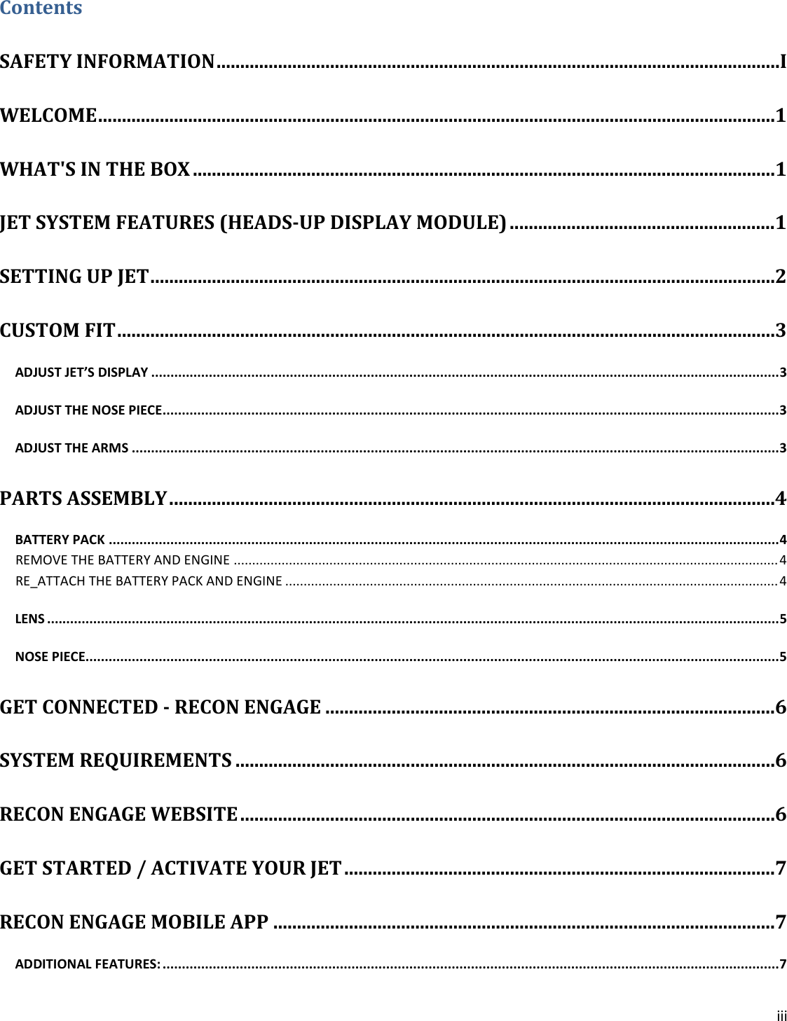 iii  Contents SAFETY INFORMATION ....................................................................................................................... I WELCOME ............................................................................................................................................... 1 WHAT&apos;S IN THE BOX ........................................................................................................................... 1 JET SYSTEM FEATURES (HEADS-UP DISPLAY MODULE) ........................................................ 1 SETTING UP JET .................................................................................................................................... 2 CUSTOM FIT ........................................................................................................................................... 3 ADJUST JET’S DISPLAY ................................................................................................................................................................... 3 ADJUST THE NOSE PIECE ................................................................................................................................................................ 3 ADJUST THE ARMS ........................................................................................................................................................................ 3 PARTS ASSEMBLY ................................................................................................................................ 4 BATTERY PACK .............................................................................................................................................................................. 4 REMOVE THE BATTERY AND ENGINE .................................................................................................................................................... 4 RE_ATTACH THE BATTERY PACK AND ENGINE ...................................................................................................................................... 4 LENS .............................................................................................................................................................................................. 5 NOSE PIECE.................................................................................................................................................................................... 5 GET CONNECTED - RECON ENGAGE ............................................................................................... 6 SYSTEM REQUIREMENTS .................................................................................................................. 6 RECON ENGAGE WEBSITE ................................................................................................................. 6 GET STARTED / ACTIVATE YOUR JET ........................................................................................... 7 RECON ENGAGE MOBILE APP .......................................................................................................... 7 ADDITIONAL FEATURES: ................................................................................................................................................................ 7 