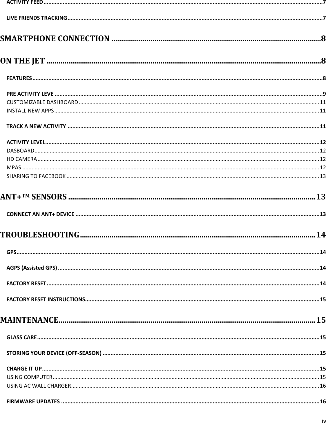 iv  ACTIVITY FEED ............................................................................................................................................................................... 7 LIVE FRIENDS TRACKING ................................................................................................................................................................ 7 SMARTPHONE CONNECTION ........................................................................................................... 8 ON THE JET ............................................................................................................................................ 8 FEATURES ...................................................................................................................................................................................... 8 PRE ACTIVITY LEVE ........................................................................................................................................................................ 9 CUSTOMIZABLE DASHBOARD .............................................................................................................................................................. 11 INSTALL NEW APPS .............................................................................................................................................................................. 11 TRACK A NEW ACTIVITY .............................................................................................................................................................. 11 ACTIVITY LEVEL............................................................................................................................................................................ 12 DASBOARD ........................................................................................................................................................................................... 12 HD CAMERA ......................................................................................................................................................................................... 12 MPAS ................................................................................................................................................................................................... 12 SHARING TO FACEBOOK ...................................................................................................................................................................... 13 ANT+TM SENSORS .............................................................................................................................. 13 CONNECT AN ANT+ DEVICE ......................................................................................................................................................... 13 TROUBLESHOOTING ........................................................................................................................ 14 GPS .............................................................................................................................................................................................. 14 AGPS (Assisted GPS) .................................................................................................................................................................... 14 FACTORY RESET ........................................................................................................................................................................... 14 FACTORY RESET INSTRUCTIONS................................................................................................................................................... 15 MAINTENANCE ................................................................................................................................... 15 GLASS CARE ................................................................................................................................................................................. 15 STORING YOUR DEVICE (OFF-SEASON) ........................................................................................................................................ 15 CHARGE IT UP .............................................................................................................................................................................. 15 USING COMPUTER ............................................................................................................................................................................... 15 USING AC WALL CHARGER................................................................................................................................................................... 16 FIRMWARE UPDATES .................................................................................................................................................................. 16 