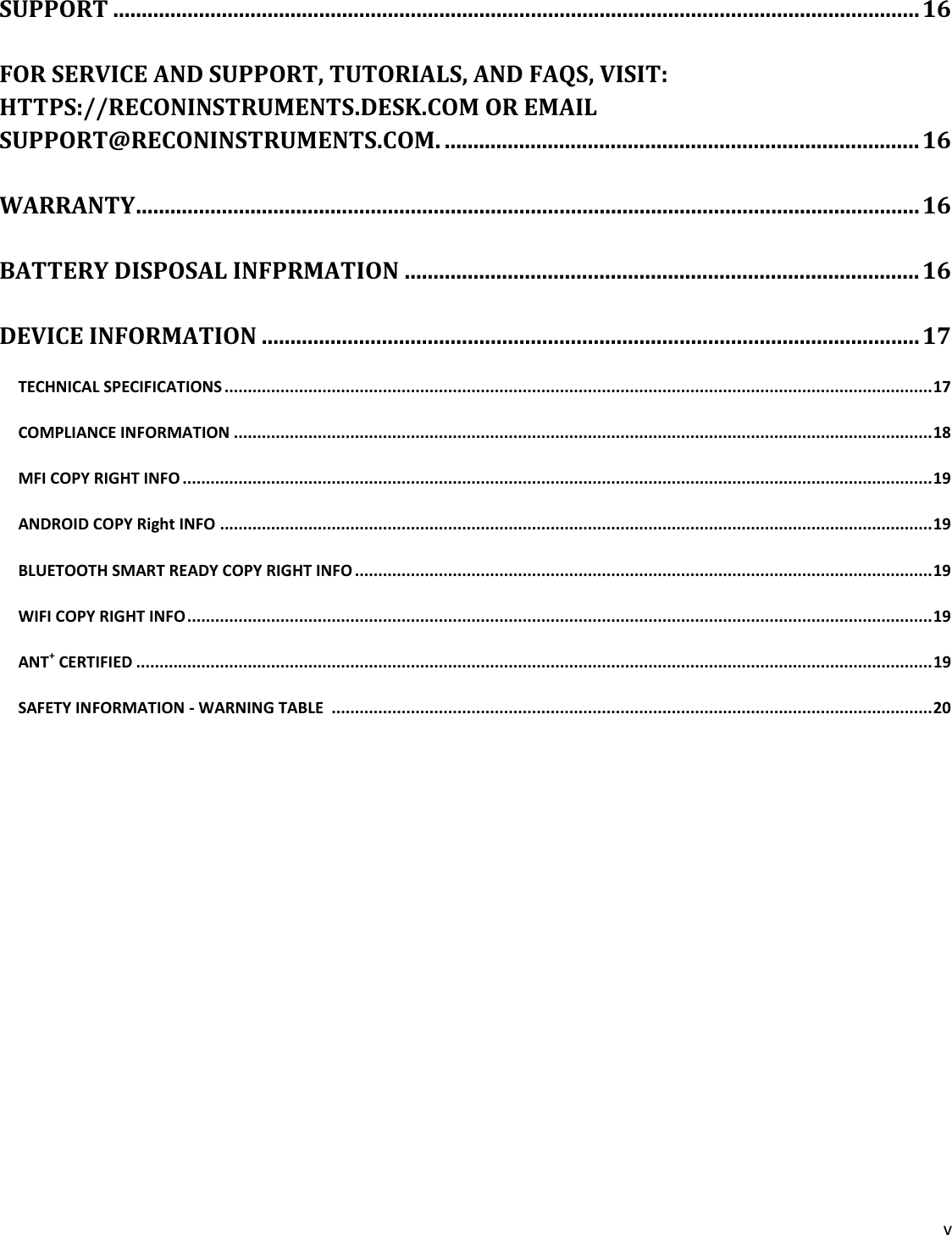 v  SUPPORT ............................................................................................................................................. 16 FOR SERVICE AND SUPPORT, TUTORIALS, AND FAQS, VISIT: HTTPS://RECONINSTRUMENTS.DESK.COM OR EMAIL SUPPORT@RECONINSTRUMENTS.COM. ................................................................................... 16 WARRANTY ......................................................................................................................................... 16 BATTERY DISPOSAL INFPRMATION .......................................................................................... 16 DEVICE INFORMATION ................................................................................................................... 17 TECHNICAL SPECIFICATIONS ........................................................................................................................................................ 17 COMPLIANCE INFORMATION ...................................................................................................................................................... 18 MFI COPY RIGHT INFO ................................................................................................................................................................. 19 ANDROID COPY Right INFO ......................................................................................................................................................... 19 BLUETOOTH SMART READY COPY RIGHT INFO ............................................................................................................................ 19 WIFI COPY RIGHT INFO ................................................................................................................................................................ 19 ANT+ CERTIFIED ........................................................................................................................................................................... 19 SAFETY INFORMATION - WARNING TABLE  ................................................................................................................................. 20   