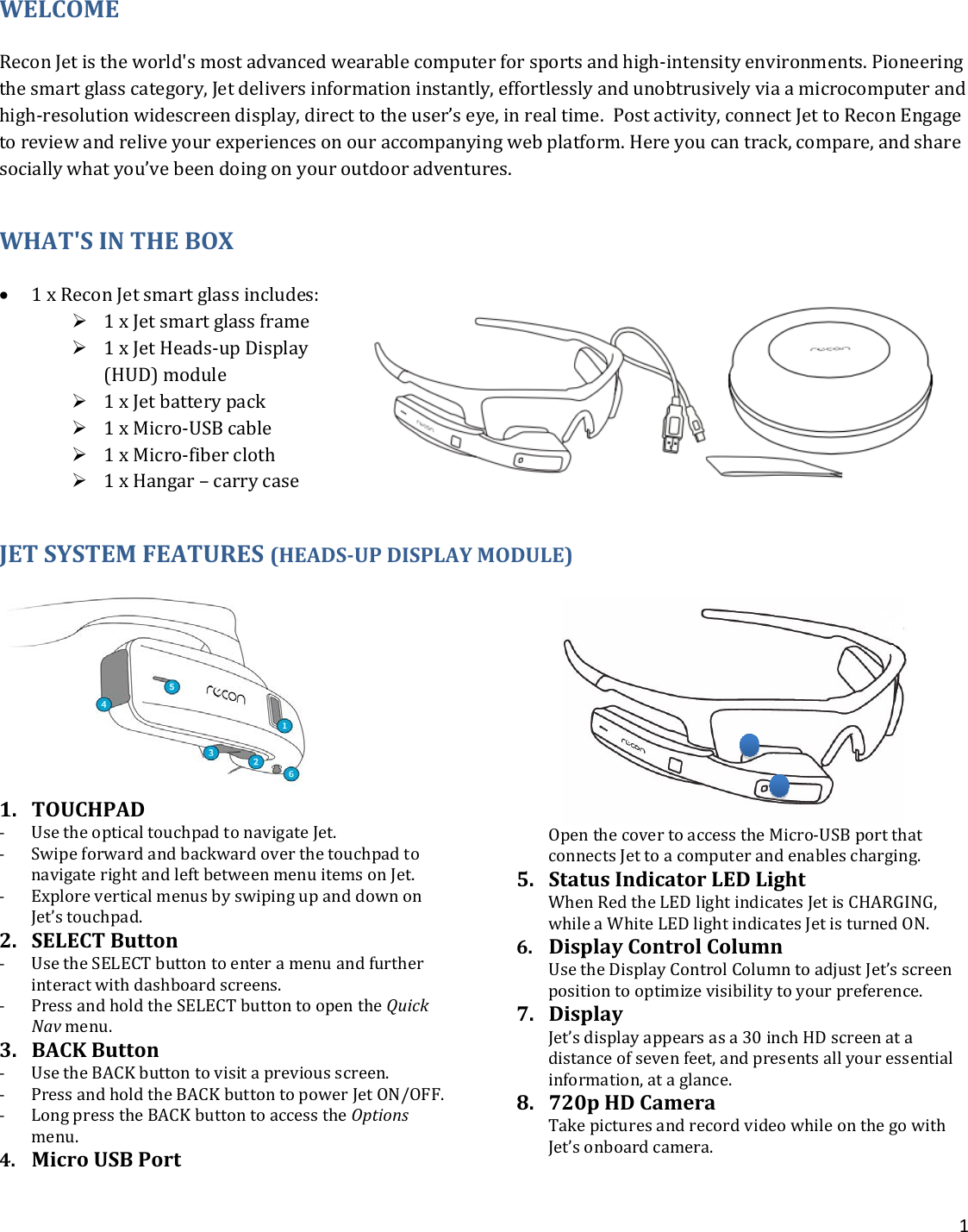 1  WELCOME Recon Jet is the world&apos;s most advanced wearable computer for sports and high-intensity environments. Pioneering the smart glass category, Jet delivers information instantly, effortlessly and unobtrusively via a microcomputer and high-resolution widescreen display, direct to the user’s eye, in real time.  Post activity, connect Jet to Recon Engage to review and relive your experiences on our accompanying web platform. Here you can track, compare, and share socially what you’ve been doing on your outdoor adventures. WHAT&apos;S IN THE BOX • 1 x Recon Jet smart glass includes:  1 x Jet smart glass frame  1 x Jet Heads-up Display (HUD) module  1 x Jet battery pack  1 x Micro-USB cable  1 x Micro-fiber cloth   1 x Hangar – carry case JET SYSTEM FEATURES (HEADS-UP DISPLAY MODULE)  1. TOUCHPAD - Use the optical touchpad to navigate Jet. - Swipe forward and backward over the touchpad to navigate right and left between menu items on Jet. - Explore vertical menus by swiping up and down on Jet’s touchpad.  2. SELECT Button - Use the SELECT button to enter a menu and further interact with dashboard screens.  - Press and hold the SELECT button to open the Quick Nav menu.  3. BACK Button - Use the BACK button to visit a previous screen.  - Press and hold the BACK button to power Jet ON/OFF.  - Long press the BACK button to access the Options menu.  4. Micro USB Port  Open the cover to access the Micro-USB port that connects Jet to a computer and enables charging. 5. Status Indicator LED Light  When Red the LED light indicates Jet is CHARGING, while a White LED light indicates Jet is turned ON. 6. Display Control Column  Use the Display Control Column to adjust Jet’s screen position to optimize visibility to your preference.  7. Display  Jet’s display appears as a 30 inch HD screen at a distance of seven feet, and presents all your essential information, at a glance.  8. 720p HD Camera Take pictures and record video while on the go with Jet’s onboard camera.