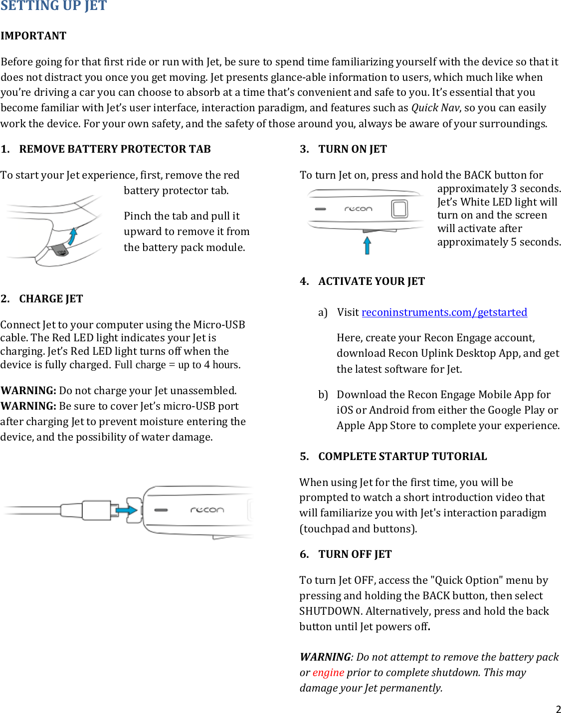 2  SETTING UP JET   IMPORTANT Before going for that first ride or run with Jet, be sure to spend time familiarizing yourself with the device so that it does not distract you once you get moving. Jet presents glance-able information to users, which much like when you’re driving a car you can choose to absorb at a time that’s convenient and safe to you. It’s essential that you become familiar with Jet’s user interface, interaction paradigm, and features such as Quick Nav, so you can easily work the device. For your own safety, and the safety of those around you, always be aware of your surroundings.  1. REMOVE BATTERY PROTECTOR TAB  To start your Jet experience, first, remove the red battery protector tab. Pinch the tab and pull it upward to remove it from the battery pack module.   2. CHARGE JET  Connect Jet to your computer using the Micro-USB cable. The Red LED light indicates your Jet is charging. Jet’s Red LED light turns off when the device is fully charged. Full charge = up to 4 hours. WARNING: Do not charge your Jet unassembled. WARNING: Be sure to cover Jet’s micro-USB port after charging Jet to prevent moisture entering the device, and the possibility of water damage.         3. TURN ON JET To turn Jet on, press and hold the BACK button for approximately 3 seconds. Jet’s White LED light will turn on and the screen will activate after approximately 5 seconds.   4. ACTIVATE YOUR JET  a) Visit reconinstruments.com/getstarted Here, create your Recon Engage account, download Recon Uplink Desktop App, and get the latest software for Jet.  b) Download the Recon Engage Mobile App for iOS or Android from either the Google Play or Apple App Store to complete your experience.   5. COMPLETE STARTUP TUTORIAL When using Jet for the first time, you will be prompted to watch a short introduction video that will familiarize you with Jet&apos;s interaction paradigm (touchpad and buttons).  6. TURN OFF JET  To turn Jet OFF, access the &quot;Quick Option&quot; menu by pressing and holding the BACK button, then select SHUTDOWN. Alternatively, press and hold the back button until Jet powers off.  WARNING: Do not attempt to remove the battery pack or engine prior to complete shutdown. This may damage your Jet permanently.
