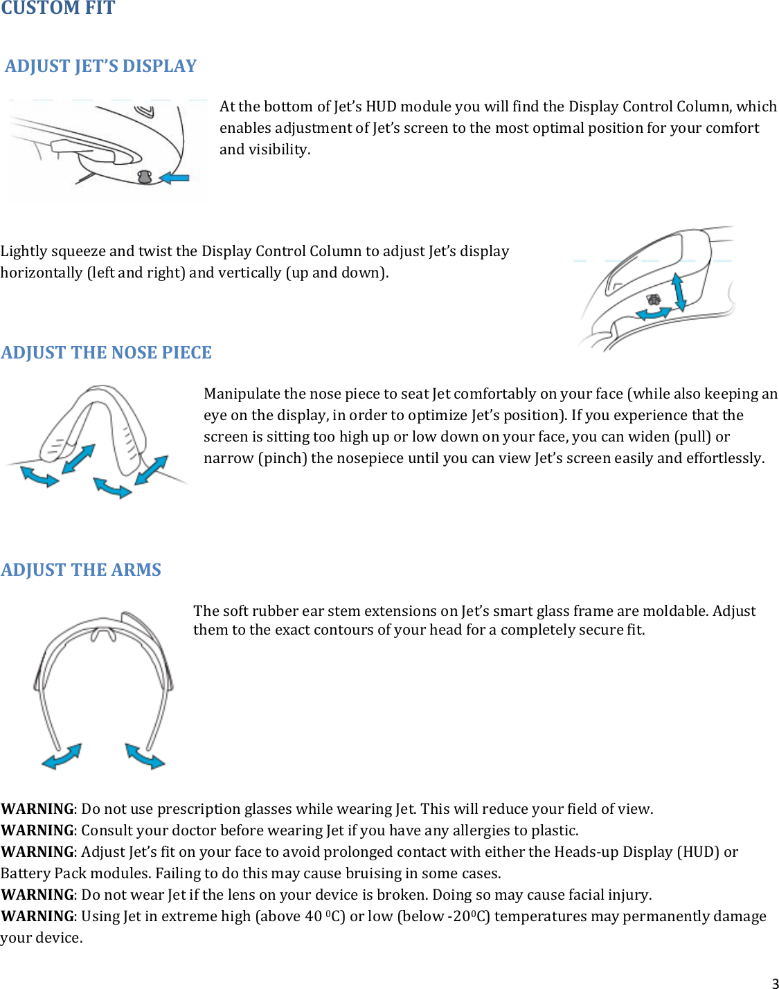 3  CUSTOM FIT  ADJUST JET’S DISPLAY At the bottom of Jet’s HUD module you will find the Display Control Column, which enables adjustment of Jet’s screen to the most optimal position for your comfort and visibility.  Lightly squeeze and twist the Display Control Column to adjust Jet’s display horizontally (left and right) and vertically (up and down).   ADJUST THE NOSE PIECE Manipulate the nose piece to seat Jet comfortably on your face (while also keeping an eye on the display, in order to optimize Jet’s position). If you experience that the screen is sitting too high up or low down on your face, you can widen (pull) or narrow (pinch) the nosepiece until you can view Jet’s screen easily and effortlessly.    ADJUST THE ARMS The soft rubber ear stem extensions on Jet’s smart glass frame are moldable. Adjust them to the exact contours of your head for a completely secure fit.     WARNING: Do not use prescription glasses while wearing Jet. This will reduce your field of view. WARNING: Consult your doctor before wearing Jet if you have any allergies to plastic. WARNING: Adjust Jet’s fit on your face to avoid prolonged contact with either the Heads-up Display (HUD) or Battery Pack modules. Failing to do this may cause bruising in some cases. WARNING: Do not wear Jet if the lens on your device is broken. Doing so may cause facial injury.   WARNING: Using Jet in extreme high (above 40 0C) or low (below -200C) temperatures may permanently damage your device. 