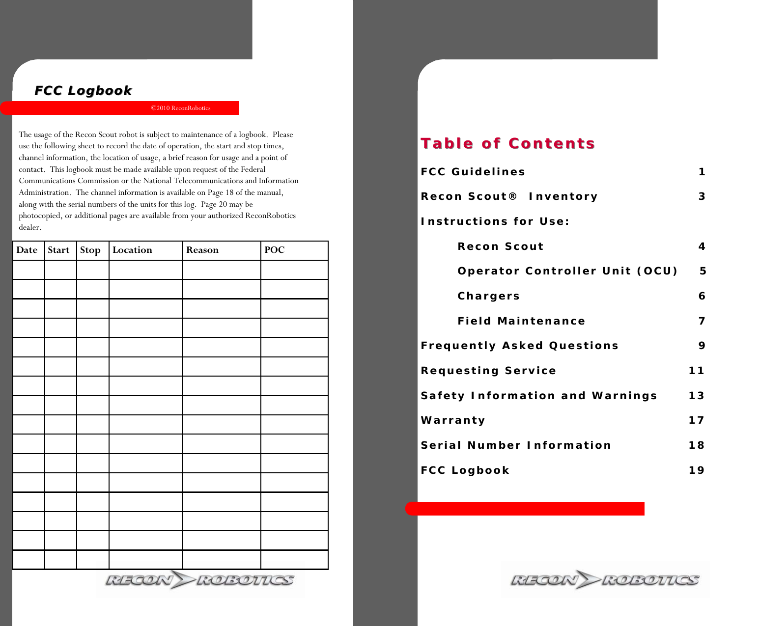©2010 ReconRobotics 19  FCC LogbookFCC Logbook  The usage of the Recon Scout robot is subject to maintenance of a logbook.  Please use the following sheet to record the date of operation, the start and stop times, channel information, the location of usage, a brief reason for usage and a point of contact.  This logbook must be made available upon request of the Federal Communications Commission or the National Telecommunications and Information Administration.  The channel information is available on Page 18 of the manual, along with the serial numbers of the units for this log.  Page 20 may be photocopied, or additional pages are available from your authorized ReconRobotics dealer. Date Start Stop Location  Reason  POC                                                                                                                                 Table of ContentsTable of Contents                  FCC Guidelines         1  Recon Scout®  Inventory             3  Instructions for Use:     Recon Scout         4     Operator Controller Unit (OCU)    5    Chargers         6    Field Maintenance           7  Frequently Asked Questions        9  Requesting Service      11  Safety Information and Warnings    13  Warranty           17  Serial Number Information      18  FCC Logbook         19 