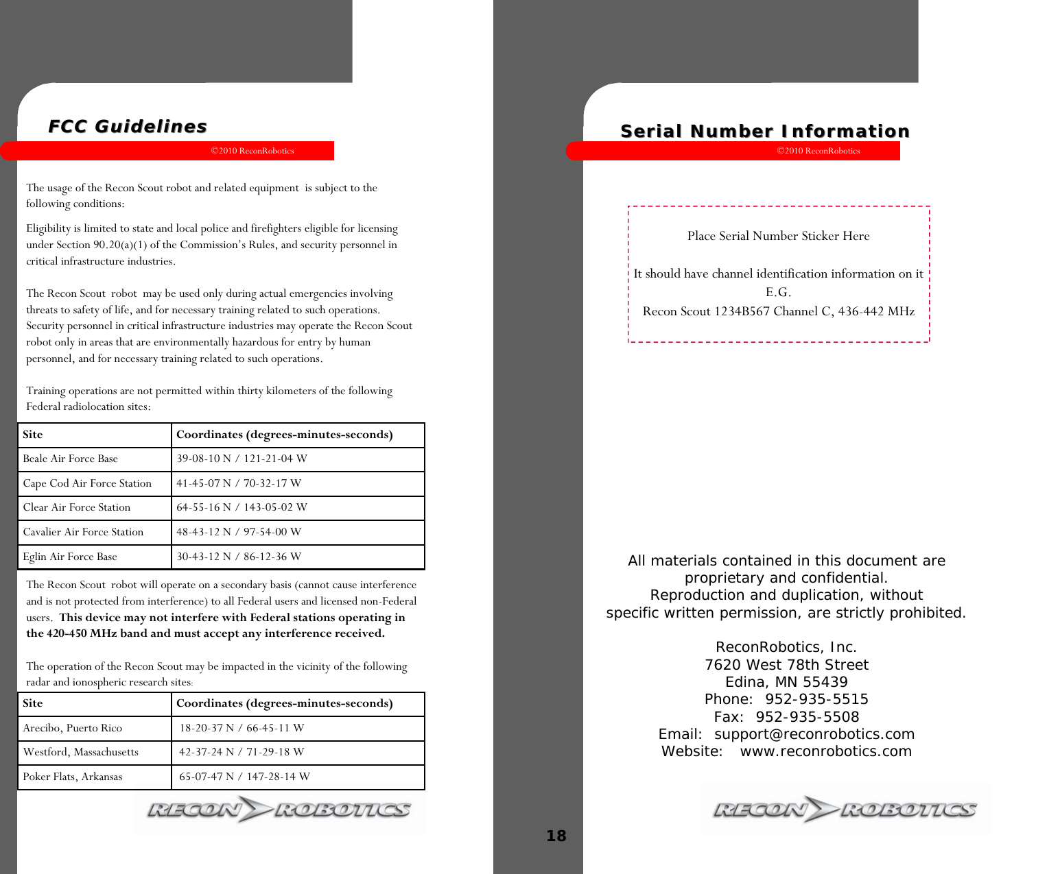 ©2010 ReconRobotics 1  FCC GuidelinesFCC Guidelines  The usage of the Recon Scout robot and related equipment  is subject to the following conditions: Eligibility is limited to state and local police and firefighters eligible for licensing under Section 90.20(a)(1) of the Commission’s Rules, and security personnel in critical infrastructure industries.  The Recon Scout  robot  may be used only during actual emergencies involving threats to safety of life, and for necessary training related to such operations. Security personnel in critical infrastructure industries may operate the Recon Scout robot only in areas that are environmentally hazardous for entry by human personnel, and for necessary training related to such operations.  Training operations are not permitted within thirty kilometers of the following Federal radiolocation sites: The Recon Scout  robot will operate on a secondary basis (cannot cause interference and is not protected from interference) to all Federal users and licensed non-Federal users.  This device may not interfere with Federal stations operating in the 420-450 MHz band and must accept any interference received.  The operation of the Recon Scout may be impacted in the vicinity of the following radar and ionospheric research sites: Site Coordinates (degrees-minutes-seconds) Beale Air Force Base   39-08-10 N / 121-21-04 W Cape Cod Air Force Station   41-45-07 N / 70-32-17 W Clear Air Force Station   64-55-16 N / 143-05-02 W Cavalier Air Force Station   48-43-12 N / 97-54-00 W Eglin Air Force Base  30-43-12 N / 86-12-36 W Site Coordinates (degrees-minutes-seconds) Arecibo, Puerto Rico   18-20-37 N / 66-45-11 W Westford, Massachusetts   42-37-24 N / 71-29-18 W Poker Flats, Arkansas   65-07-47 N / 147-28-14 W ©2010 ReconRobotics 18  All materials contained in this document are  proprietary and confidential. Reproduction and duplication, without specific written permission, are strictly prohibited.  ReconRobotics, Inc. 7620 West 78th Street Edina, MN 55439 Phone:  952-935-5515 Fax:  952-935-5508  Email:  support@reconrobotics.com  Website:   www.reconrobotics.com  Place Serial Number Sticker Here  It should have channel identification information on it E.G.  Recon Scout 1234B567 Channel C, 436-442 MHz Serial Number InformationSerial Number Information  